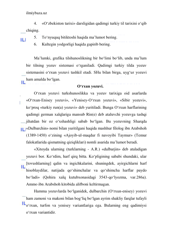 ilmiybaza.uz 
 
4. 
«O‘zbekiston tarixi» darsligidan qadimgi turkiy til tarixini o‘qib 
chiqing. 
5. 
To‘nyuquq bitiktoshi haqida ma’lumot bering. 
6. 
Kultegin yodgorligi haqida gapirib bering. 
 
Ma’lumki, grafika tilshunoslikning bir bo‘limi bo‘lib, unda ma’lum 
bir tilning yozuv sistemasi o‘rganiladi. Qadimgi turkiy tilda yozuv 
sistemasini o‘rxun yozuvi tashkil etadi. SHu bilan birga, uyg‘ur yozuvi 
ham amalda bo‘lgan. 
O‘rxun yozuvi. 
O‘rxun yozuvi turkshunoslikka va yozuv tarixiga oid asarlarda 
«O‘rxun-Enisey yozuvi», «Yenisey-O‘rxun yozuvi», «Sibir yozuvi», 
ko‘proq «turkiy run(a) yozuvi» deb yuritiladi. Bunga O‘rxun harflarining 
qadimgi german xalqlariga mansub Rin(e) deb ataluvchi yozuvga tashqi 
jihatdan bir oz o‘xshashligi sabab bo‘lgan. Bu yozuvning Sharqda 
«Dulbarchin» nomi bilan yuritilgani haqida mashhur filolog ibn Arabshoh 
(1389-1450) o‘zining «Ajoyib-ul-maqdur fi navoyibi Taymur» (Temur 
falokatlarida qismatning qiziqliklari) nomli asarida ma’lumot beradi. 
«Xitoyda ularning (turklarning - A.R.) «dulbarjin» deb ataladigan 
yozuvi bor. Ko‘rdim, harf qirq bitta. Ko‘pligining sababi shundaki, ular 
[tovushlarning] qalin va ingichkalarini, shuningdek, ayirgichlarni harf 
hisoblaydilar, natijada qo‘shimchalar va qo‘shimcha harflar paydo 
bo‘ladi» (Qohira xalq kutubxonasidagi 3543-qo‘lyozma, var.286a). 
Ammo ibn Arabshoh kitobida alifboni keltirmagan. 
Hamma yozuvlarda bo‘lganidek, dulbarchin (O‘rxun-enisey) yozuvi 
ham zamoni va makoni bilan bog‘liq bo‘lgan ayrim shakliy farqlar tufayli 
o‘rxun, turfon va yenisey variantlariga ega. Bularning eng qadimiysi 
o‘rxun variantidir. 
