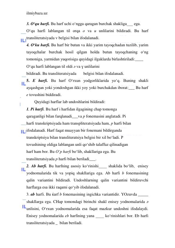 ilmiybaza.uz 
 
3. O‘qu harfi. Bu harf uchi o‘ngga qaragan burchak shakliga___ ega. 
O‘qu harfi lablangan til orqa o va u unlilarini bildiradi. Bu harf 
transliteratsiyada v belgisi bilan ifodalanadi. 
4. O‘ku harfi. Bu harf bir butun va ikki yarim tayoqchadan tuzilib, yarim 
tayoqchalar burchak hosil qilgan holda butun tayoqchaning o‘ng 
tomoniga, yarmidan yuqorisiga quyidagi ilgaklarda birlashtiriladi:____ 
O‘qu harfi lablangan til oldi ә va ү unlilarini 
bildiradi. Bu transliteratsiyada 
belgisi bilan ifodalanadi. 
5. E harfi. Bu harf O‘rxun yodgorliklarida yo‘q. Buning shakli 
ayqashgan yoki yondoshgan ikki yoy yoki burchakdan iborat:___ Bu harf 
e tovushini biddiradi. 
Quyidagi harflar lab undoshlarini bildiradi: 
1. Pi harfi. Bu harf i harfidan ilgagining chap tomonga 
qaraganligi bilan farqlanadi___va p fonemasini anglatadi. Pi 
harfi transkriptsiyada ham transpliteratsiyada ham, p harfi bilan 
ifodalanadi. Harf faqat muayyan bir fonemani bildirganda 
transkriptsiya bilan transliteratsiya belgisi bir xil bo‘ladi. P 
tovushining oldiga lablangan unli qo‘shib talaffuz qilinadigan 
harf ham bor. Bu O‘p harfi bo‘lib, shakllariga ega. Bu 
transliteratsiyada p harfi bilan beriladi___. 
2. Ab harfi. Bu harfning asosiy ko‘rinishi____ shaklida bo‘lib,  enisey 
yodnomalarida tik va yopiq shakllariga ega. Ab harfi b fonemasining 
qalin variantini bildiradi. Undoshlarning qalin variantini bildiruvchi 
harflarga esa ikki raqami qo‘yib ifodalanadi.  
3. ab harfi. Bu ќarf b fonemasining ingichka variantidir. YOzuvda _____ 
shakllarga ega. CHap tomondagi birinchi shakl enisey yodnomalarida ә 
unlisini, O‘rxun yodnomalarida esa faqat mazkur undoshni ifodalaydi. 
Enisey yodnomalarida eb harfining yana ____ ko‘rinishlari bor. Eb harfi 
transliteratsiyada _  bilan beriladi. 
