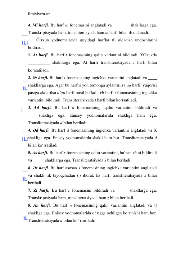 ilmiybaza.uz 
 
4. Mi harfi. Bu harf m fonemasini anglatadi va ________shakllarga ega. 
Transkriptsiyada ham, translitertsiyada ham m harfi bilan ifodalanadi. 
O‘rxun yodnomalarida quyidagi harflar til oldi-tish undoshlarini 
bildiradi: 
1. At harfi. Bu harf t fonemasining qalin variantini bildiradi. YOzuvda 
__________ shakllarga ega. At harfi transliteratsiyada t harfi bilan 
ko‘rsatiladi. 
2. Әt harfi. Bu harf t fonemasining ingichka variantini anglatadi va ____ 
shakllarga ega. Agar bu harfni yon tomonga aylantirilsa aq harfi, yuqorisi 
pastga akdarilsa o‘qu harfi hosil bo‘ladi. Әt harfi t fonemasining ingichka 
variantini bildiradi. Transliteratsiyada t harfi bilan ko‘rsatiladi. 
3. Ad harfi. Bu harf d fonemasining- qalin variantini bildiradi va 
_____shakliga 
ega. 
Enisey 
yodnomalarida 
shakliga 
ham 
ega. 
Transliteratsiyada d bilan beriladi. 
4. Әd harfi. Bu harf d fonemasining ingichka variantini anglatadi va X 
shakliga ega. Enisey yodnomalarda shakli ham bor. Transliteratsiyada d 
bilan ko‘rsatiladi. 
5. As harfi. Bu harf s fonemasining qalin variantini, ba’zan sh ni bildiradi 
va _____ shakllarga ega. Transliteratsiyada s bilan beriladi. 
6. Әs harfi. Bu harf asosan s fonemasining ingichka variantini anglatadi 
va shakli tik tayoqchadan (|) iborat, Es harfi transliteratsiyada s bilan 
beriladi. 
7. Zi harfi, Bu harf z fonemasini bildiradi va ______shakllarga ega. 
Transkriptsiyada ham, transliteratsiyada ham z bilan beriladi. 
8. An harfi. Bu harf n fonemasining qalin variantini anglatadi va )] 
shakliga ega. Enisey yodnomalarida o‘ ngga ochilgan ko‘rinishi ham bor. 
Transliteratsiyada n bilan ko‘ rsatiladi. 
