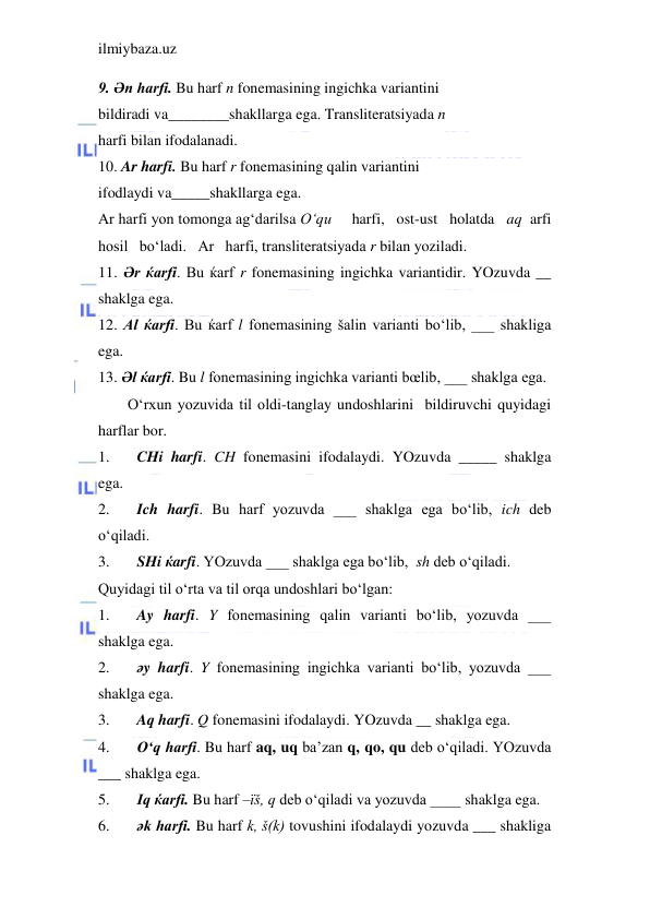 ilmiybaza.uz 
 
9. Әn harfi. Bu harf n fonemasining ingichka variantini 
bildiradi va________shakllarga ega. Transliteratsiyada n 
harfi bilan ifodalanadi. 
10. Ar harfi. Bu harf r fonemasining qalin variantini 
ifodlaydi va_____shakllarga ega.  
Ar harfi yon tomonga ag‘darilsa O‘qu     harfi,   ost-ust   holatda   aq  arfi   
hosil   bo‘ladi.   Ar   harfi, transliteratsiyada r bilan yoziladi. 
11. Әr ќarfi. Bu ќarf r fonemasining ingichka variantidir. YOzuvda __ 
shaklga ega. 
12. Al ќarfi. Bu ќarf l fonemasining šalin varianti bo‘lib, ___ shakliga 
ega. 
13. Әl ќarfi. Bu l fonemasining ingichka varianti bœlib, ___ shaklga ega. 
O‘rxun yozuvida til oldi-tanglay undoshlarini  bildiruvchi quyidagi 
harflar bor. 
1. 
CHi harfi. CH fonemasini ifodalaydi. YOzuvda _____ shaklga 
ega. 
2. 
Ich harfi. Bu harf yozuvda ___ shaklga ega bo‘lib, ich deb 
o‘qiladi. 
3. 
SHi ќarfi. YOzuvda ___ shaklga ega bo‘lib,  sh deb o‘qiladi. 
Quyidagi til o‘rta va til orqa undoshlari bo‘lgan: 
1. 
Ay harfi. Y fonemasining qalin varianti bo‘lib, yozuvda ___ 
shaklga ega. 
2. 
әy harfi. Y fonemasining ingichka varianti bo‘lib, yozuvda ___ 
shaklga ega. 
3. 
Aq harfi. Q fonemasini ifodalaydi. YOzuvda __ shaklga ega. 
4. 
O‘q harfi. Bu harf aq, uq ba’zan q, qo, qu deb o‘qiladi. YOzuvda 
___ shaklga ega. 
5. 
Iq ќarfi. Bu harf –їš, q deb o‘qiladi va yozuvda ____ shaklga ega. 
6. 
әk harfi. Bu harf k, š(k) tovushini ifodalaydi yozuvda ___ shakliga 
