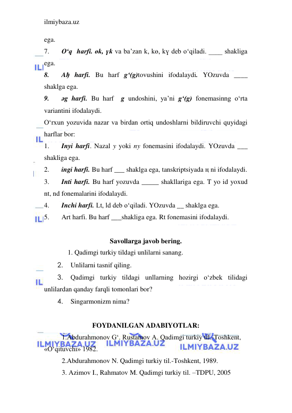 ilmiybaza.uz 
 
ega. 
7. 
O‘q  harfi. өk, үk va ba’zan k, kө, kү deb o‘qiladi. ____ shakliga 
ega. 
8. 
Aђ harfi. Bu harf g‘(g)tovushini ifodalaydi. YOzuvda ____ 
shaklga ega. 
9. 
әg harfi. Bu harf  g undoshini, ya’ni g‘(g) fonemasinng o‘rta 
variantini ifodalaydi. 
O‘rxun yozuvida nazar va birdan ortiq undoshlarni bildiruvchi quyidagi 
harflar bor: 
1. 
Inyi harfi. Nazal y yoki ny fonemasini ifodalaydi. YOzuvda ___ 
shakliga ega. 
2. 
ingi harfi. Bu harf ___ shaklga ega, tanskriptsiyada ң ni ifodalaydi. 
3. 
Inti harfi. Bu harf yozuvda _____ shakllariga ega. T yo id yoxud 
nt, nd fonemalarini ifodalaydi. 
4. 
Inchi harfi. Lt, ld deb o‘qiladi. YOzuvda __ shaklga ega. 
5. 
Art harfi. Bu harf ___shakliga ega. Rt fonemasini ifodalaydi. 
 
Savollarga javob bering. 
      1. Qadimgi turkiy tildagi unlilarni sanang. 
2. 
Unlilarni tasnif qiling. 
3. 
Qadimgi turkiy tildagi unllarning hozirgi o‘zbek tilidagi 
unlilardan qanday farqli tomonlari bor? 
4. 
Singarmonizm nima? 
 
FOYDANILGAN ADABIYOTLAR: 
1.Abdurahmonov G‘. Rustamov A. Qadimgi turkiy til.-Toshkent, 
«O‘qituvchi» 1982. 
2.Abdurahmonov N. Qadimgi turkiy til.-Toshkent, 1989. 
3. Azimov I., Rahmatov M. Qadimgi turkiy til. –TDPU, 2005 
