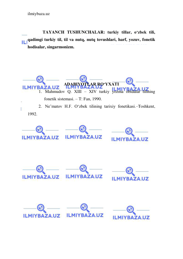 ilmiybaza.uz 
 
 
              TAYANCH TUSHUNCHALAR: turkiy tillar, o‘zbek tili, 
qadimgi turkiy til, til va nutq, nutq tovushlari, harf, yozuv, fonetik 
hodisalar, singarmonizm. 
 
 
 
 
ADABIYOTLAR RO‘YXATI 
1. Mahmudov Q. XIII – XIV turkiy yozma obidalar tilining 
fonetik sistemasi. – T: Fan, 1990. 
2. Ne’matov H.F. O‘zbek tilining tarixiy fonetikasi.–Toshkent, 
1992. 
 
 
 
 
 
 
 
 
 
 
 
 
