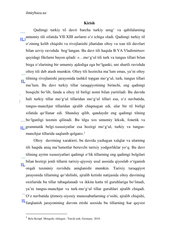 ilmiybaza.uz 
 
Kirish 
Qadimgi turkiy til davri barcha turkiy urug‘ va qabilalarning 
umumiy tili sifatida VII-XIII asrlarni o‘z ichiga oladi. Qadimgi turkiy til 
o‘zining kelib chiqishi va rivojlanishi jihatidan oltoy va xun tili davrlari 
bilan uzviy ravishda  bog‘langan. Bu davr tili haqida B.YA.Vladimirtsov 
quyidagi fikrlarni bayon qiladi: «…mo‘g‘ul tili turk va tungus tillari bilan 
birga o‘zlarining bir umumiy ajdodiga ega bo‘lganki, uni shartli ravishda 
oltoy tili deb atash mumkin. Oltoy tili hozircha ma’lum emas, ya’ni oltoy 
tilining rivojlanishi jarayonida tashkil topgan mo‘g‘ul, turk, tungus tillari 
ma’lum. Bu davr turkiy tillar taraqqiyotining birinchi, eng qadimgi 
bosqichi bo‘lib, fanda u oltoy til birligi nomi bilan yuritiladi. Bu davrda 
hali turkiy tillar mo‘g‘ul tillaridan mo‘g‘ul tillari esa, o‘z navbatida, 
tungus-manchjur tillaridan ajralib chiqmagan edi, ular bir til birligi 
sifatida qo‘llanar edi. Shunday qilib, qandaydir eng qadimgi tilning 
bo‘lganligi taxmin qilinadi. Bu tilga xos umumiy leksik, fonetik va 
grammatik belgi-xususiyatlar esa hozirgi mo‘g‘ul, turkiy va tungus-
manchjur tillarida saqlanib qolgan».1 
Oltoy  davrining xarakteri, bu davrda yashagan xalqlar va ularning 
tili haqida aniq ma’lumotlar beruvchi tarixiy yodgorliklar yo‘q. Bu davr 
tilining ayrim xususiyatlari qadimgi o‘lik tillarning eng qadimgi belgilari 
bilan hozirgi jonli tillarni tarixiy-qiyosiy usul asosida qiyoslab o‘rganish 
orqali taxminiy ravishda aniqlanishi mumkin. Tarixiy taraqqiyot 
jarayonida tillarning qo‘shilishi, ajralib ketishi natijasida oltoy davrining 
oxirlarida bu tillar tabaqalanadi va ikkita katta til guruhlariga bo‘linadi, 
ya’ni tungus-manchjur va turk-mo‘g‘ul tillar guruhlari ajralib chiqadi. 
O‘z navbatida ijtimoiy-siyosiy munosabatlarning o‘sishi, ajralib chiqishi, 
farqlanish jarayonining davom etishi asosida bu tillarning har qaysisi 
                                           
1 Bela Kempf. Mongolic chilagun : Turcik tash. Germany. 2010. 
