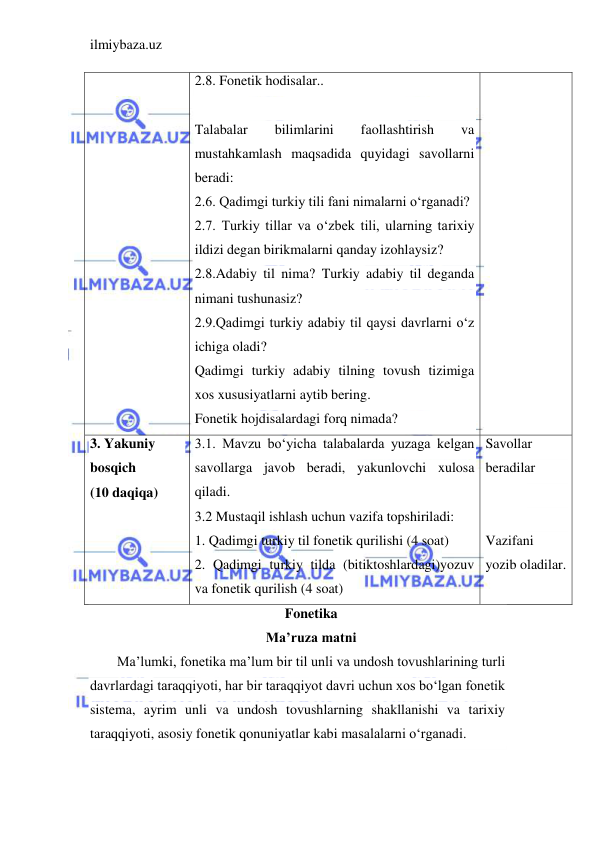 ilmiybaza.uz 
 
2.8. Fonetik hodisalar.. 
 
Talabalar 
bilimlarini 
faollashtirish 
va 
mustahkamlash maqsadida quyidagi savollarni 
beradi: 
2.6. Qadimgi turkiy tili fani nimalarni o‘rganadi?  
2.7. Turkiy tillar va o‘zbek tili, ularning tarixiy 
ildizi degan birikmalarni qanday izohlaysiz? 
2.8.Adabiy til nima? Turkiy adabiy til deganda 
nimani tushunasiz? 
2.9.Qadimgi turkiy adabiy til qaysi davrlarni o‘z 
ichiga oladi? 
Qadimgi turkiy adabiy tilning tovush tizimiga 
xos xususiyatlarni aytib bering. 
Fonetik hojdisalardagi forq nimada? 
3. Yakuniy 
bosqich 
(10 daqiqa) 
3.1. Mavzu bo‘yicha talabalarda yuzaga kelgan 
savollarga javob beradi, yakunlovchi xulosa 
qiladi. 
3.2 Mustaqil ishlash uchun vazifa topshiriladi: 
1. Qadimgi turkiy til fonetik qurilishi (4 soat) 
2. Qadimgi turkiy tilda (bitiktoshlardagi)yozuv 
va fonetik qurilish (4 soat)  
Savollar 
beradilar 
 
 
Vazifani 
yozib oladilar. 
Fonetika 
Ma’ruza matni 
Ma’lumki, fonetika ma’lum bir til unli va undosh tovushlarining turli 
davrlardagi taraqqiyoti, har bir taraqqiyot davri uchun xos bo‘lgan fonetik 
sistema, ayrim unli va undosh tovushlarning shakllanishi va tarixiy 
taraqqiyoti, asosiy fonetik qonuniyatlar kabi masalalarni o‘rganadi.  
