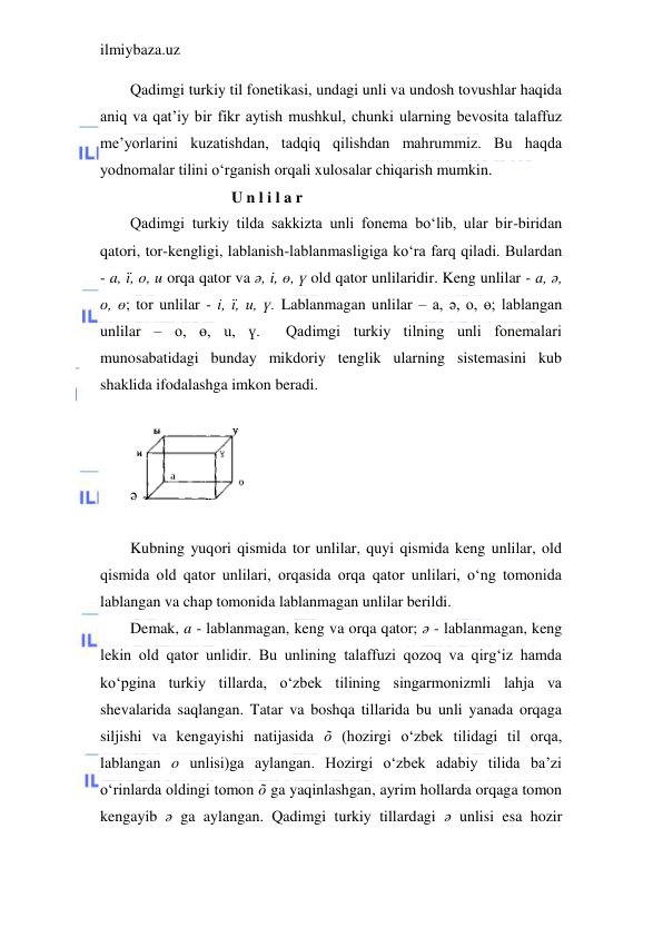 ilmiybaza.uz 
 
Qadimgi turkiy til fonetikasi, undagi unli va undosh tovushlar haqida 
aniq va qat’iy bir fikr aytish mushkul, chunki ularning bevosita talaffuz 
me’yorlarini kuzatishdan, tadqiq qilishdan mahrummiz. Bu haqda 
yodnomalar tilini o‘rganish orqali xulosalar chiqarish mumkin. 
                          U n l i l a r 
Qadimgi turkiy tilda sakkizta unli fonema bo‘lib, ular bir-biridan 
qatori, tor-kengligi, lablanish-lablanmasligiga ko‘ra farq qiladi. Bulardan 
- a, ї, o, u orqa qator va ә, i, ө, ү old qator unlilaridir. Keng unlilar - a, ә, 
o, ө; tor unlilar - i, ї, u, ү. Lablanmagan unlilar – a, ә, o, ө; lablangan 
unlilar – o, ө, u, ү.  Qadimgi turkiy tilning unli fonemalari 
munosabatidagi bunday mikdoriy tenglik ularning sistemasini kub 
shaklida ifodalashga imkon beradi. 
 
ә
 
 
Kubning yuqori qismida tor unlilar, quyi qismida keng unlilar, old 
qismida old qator unlilari, orqasida orqa qator unlilari, o‘ng tomonida 
lablangan va chap tomonida lablanmagan unlilar berildi. 
Demak, a - lablanmagan, keng va orqa qator; ә - lablanmagan, keng 
lekin old qator unlidir. Bu unlining talaffuzi qozoq va qirg‘iz hamda 
ko‘pgina turkiy tillarda, o‘zbek tilining singarmonizmli lahja va 
shevalarida saqlangan. Tatar va boshqa tillarida bu unli yanada orqaga 
siljishi va kengayishi natijasida õ (hozirgi o‘zbek tilidagi til orqa, 
lablangan o unlisi)ga aylangan. Hozirgi o‘zbek adabiy tilida ba’zi 
o‘rinlarda oldingi tomon õ ga yaqinlashgan, ayrim hollarda orqaga tomon 
kengayib ә ga aylangan. Qadimgi turkiy tillardagi ә unlisi esa hozir 
