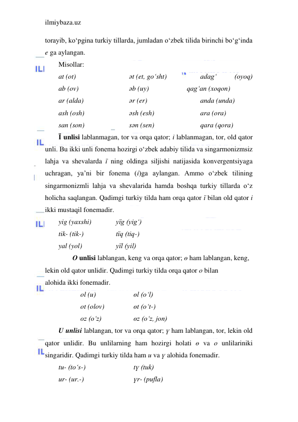 ilmiybaza.uz 
 
torayib, ko‘pgina turkiy tillarda, jumladan o‘zbek tilida birinchi bo‘g‘inda 
e ga aylangan. 
Misollar: 
at (ot) 
ab (ov) 
ar (alda) 
ash (osh) 
san (son) 
әt (et, go‘sht)               
әb (uy) 
әr (er)        
әsh (esh)  
sәn (sen)                                         
adag‘ 
(oyoq)                 
qag‘an (xoqon) 
anda (unda) 
ara (ora) 
qara (qora) 
Ї unlisi lablanmagan, tor va orqa qator; i lablanmagan, tor, old qator 
unli. Bu ikki unli fonema hozirgi o‘zbek adabiy tilida va singarmonizmsiz 
lahja va shevalarda ї ning oldinga siljishi natijasida konvergentsiyaga 
uchragan, ya’ni bir fonema (i)ga aylangan. Ammo o‘zbek tilining 
singarmonizmli lahja va shevalarida hamda boshqa turkiy tillarda o‘z 
holicha saqlangan. Qadimgi turkiy tilda ham orqa qator ї bilan old qator i  
ikki mustaqil fonemadir. 
yig (yaxshi)         
yїg (yig‘) 
tik- (tik-)          
tїq (tiq-) 
yal (yol)    
      
yїl (yil) 
        O unlisi lablangan, keng va orqa qator; ө ham lablangan, keng, 
lekin old qator unlidir. Qadimgi turkiy tilda orqa qator o bilan 
alohida ikki fonemadir. 
         
ol (u)          
өl (o‘l) 
         
ot (olov)          
өt (o‘t-) 
          
oz (o‘z)            
өz (o‘z, jon) 
U unlisi lablangan, tor va orqa qator; ү ham lablangan, tor, lekin old 
qator unlidir. Bu unlilarning ham hozirgi holati ө va o unlilariniki 
singaridir. Qadimgi turkiy tilda ham u va ү alohida fonemadir. 
tu- (to‘s-)                    
tү (tuk) 
ur- (ur.-) 
                   үr- (pufla) 
