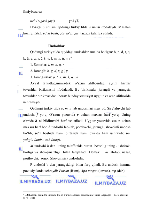 ilmiybaza.uz 
 
uch (tugash joyi)       
үch (3) 
Hozirgi õ unlisini qadimgi turkiy tilda a unlisi ifodalaydi. Masalan 
hozirgi bõsh, so‘zi bash, qõr so‘zi qar  tarzida talaffuz etiladi. 
 
                    Undoshlar 
Qadimgi turkiy tilda quyidagi undoshlar amalda bo‘lgan: b, p, d, t, q, 
k, ğ, g, z, s, č, š, y, l, m, n, ń, η, r6 
1. Sonorlar: l, m, n, ң, r 
2. Jarangli: b, g, d, z, g‘, y 
3. Jarangsizlar: p, t, s, sh, k, q, ch 
Avval ta’kidlaganimizdek, o‘rxun alifbosidagi ayrim harflar 
tovushlar birikmasini ifodalaydi. Bu birikmalar jarangli va jarangsiz 
tovushlar birikmasidan iborat: bunday xususiyat uyg‘ur va arab alifbosida 
uchramaydi.  
Qadimgi turkiy tilda b, m, p lab undoshlari mavjud. Sirg‘aluvchi lab 
undoshi f yo‘q. O‘rxun yozuvida v uchun maxsus harf yo‘q. Uning 
o‘rnida b ni bildiruvchi harf ishlatiladi. Uyg‘ur yozuvida esa v uchun 
maxsus harf bor. b undoshi lab-lab, portlovchi, jarangli, shovqinli undosh 
bo‘lib, so‘z boshida ham, o‘rtasida ham, oxirida ham uchraydi: bu, 
yabg‘u (amir), sab (nutq). 
M undoshi b dan  uning talaffuzida burun  bo‘shlig‘ining - ishtiroki 
borligi va shovqinsizligi  bilan farqlanadi. Demak,   m lab-lab, nazal, 
portlovchi,  sonor (shovqinsiz) undoshdir. 
P undoshi b dan jarangsizligi bilan farq qiladi. Bu undosh hamma 
pozitsiyalarda uchraydi: Purum (Rum), Apa tarqan (unvon), tep (deb). 
                                           
6 L.Johanson. From the intimate life of Turkic sonorant consonants/Turkic languages – 17. 6 Seite(n) 
(176 - 181) 
