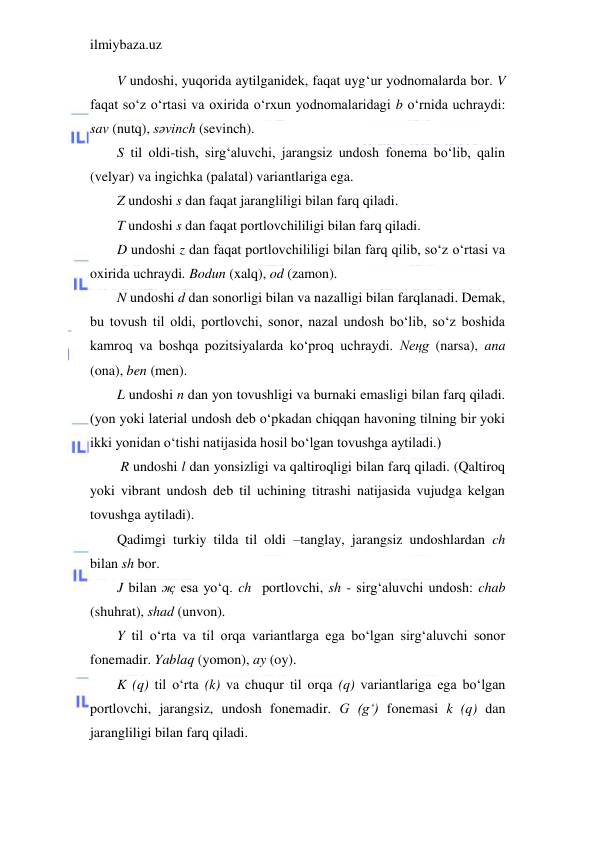 ilmiybaza.uz 
 
V undoshi, yuqorida aytilganidek, faqat uyg‘ur yodnomalarda bor. V 
faqat so‘z o‘rtasi va oxirida o‘rxun yodnomalaridagi b o‘rnida uchraydi: 
sav (nutq), sәvinch (sevinch). 
S til oldi-tish, sirg‘aluvchi, jarangsiz undosh fonema bo‘lib, qalin 
(velyar) va ingichka (palatal) variantlariga ega. 
Z undoshi s dan faqat jarangliligi bilan farq qiladi. 
T undoshi s dan faqat portlovchililigi bilan farq qiladi. 
D undoshi z dan faqat portlovchililigi bilan farq qilib, so‘z o‘rtasi va 
oxirida uchraydi. Bodun (xalq), od (zamon). 
N undoshi d dan sonorligi bilan va nazalligi bilan farqlanadi. Demak, 
bu tovush til oldi, portlovchi, sonor, nazal undosh bo‘lib, so‘z boshida 
kamroq va boshqa pozitsiyalarda ko‘proq uchraydi. Neңg (narsa), ana 
(ona), ben (men). 
L undoshi n dan yon tovushligi va burnaki emasligi bilan farq qiladi. 
(yon yoki laterial undosh deb o‘pkadan chiqqan havoning tilning bir yoki 
ikki yonidan o‘tishi natijasida hosil bo‘lgan tovushga aytiladi.) 
 R undoshi l dan yonsizligi va qaltiroqligi bilan farq qiladi. (Qaltiroq 
yoki vibrant undosh deb til uchining titrashi natijasida vujudga kelgan 
tovushga aytiladi).  
Qadimgi turkiy tilda til oldi –tanglay, jarangsiz undoshlardan ch 
bilan sh bor.  
J bilan җ esa yo‘q. ch  portlovchi, sh - sirg‘aluvchi undosh: chab 
(shuhrat), shad (unvon). 
Y til o‘rta va til orqa variantlarga ega bo‘lgan sirg‘aluvchi sonor 
fonemadir. Yablaq (yomon), ay (oy). 
K (q) til o‘rta (k) va chuqur til orqa (q) variantlariga ega bo‘lgan 
portlovchi, jarangsiz, undosh fonemadir. G (g‘) fonemasi k (q) dan 
jarangliligi bilan farq qiladi. 
