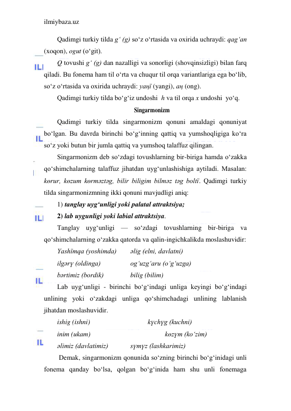 ilmiybaza.uz 
 
Qadimgi turkiy tilda g‘ (g) so‘z o‘rtasida va oxirida uchraydi: qag‘an 
(xoqon), ogut (o‘git). 
Q tovushi g‘ (g) dan nazalligi va sonorligi (shovqinsizligi) bilan farq 
qiladi. Bu fonema ham til o‘rta va chuqur til orqa variantlariga ega bo‘lib, 
so‘z o‘rtasida va oxirida uchraydi: yaңї (yangi), aң (ong). 
Qadimgi turkiy tilda bo‘g‘iz undoshi  h va til orqa x undoshi  yo‘q. 
Singarmonizm 
Qadimgi turkiy tilda singarmonizm qonuni amaldagi qonuniyat 
bo‘lgan. Bu davrda birinchi bo‘g‘inning qattiq va yumshoqligiga ko‘ra 
so‘z yoki butun bir jumla qattiq va yumshoq talaffuz qilingan. 
Singarmonizm deb so‘zdagi tovushlarning bir-biriga hamda o‘zakka  
qo‘shimchalarning talaffuz jihatdan uyg‘unlashishiga aytiladi. Masalan:    
kөrur, kөzum kөrmәztәg, bilir biligim bilmәz tәg boltї. Qadimgi turkiy 
tilda singarmonizmning ikki qonuni mavjudligi aniq:  
1) tanglay uyg‘unligi yoki palatal attraktsiya;  
2) lab uygunligi yoki labial attraktsiya. 
Tanglay uyg‘unligi — so‘zdagi tovushlarning bir-biriga va 
qo‘shimchalarning o‘zakka qatorda va qalin-ingichkalikda moslashuvidir: 
Yashїmqa (yoshimda)  
әlig (elni, davlatni) 
ilgәrү (oldinga)  
 
og‘uzg‘aru (o‘g‘uzga) 
bәrtimiz (bordik) 
      bilig (bilim) 
Lab uyg‘unligi - birinchi bo‘g‘indagi unliga keyingi bo‘g‘indagi 
unlining yoki o‘zakdagi unliga qo‘shimchadagi unlining lablanish 
jihatdan moslashuvidir. 
ishig (ishni) 
         
kүchүg (kuchni) 
inim (ukam) 
          
 
kөzүm (ko‘zim) 
әlimiz (davlatimiz) 
    
sүmүz (lashkarimiz) 
 Demak, singarmonizm qonunida so‘zning birinchi bo‘g‘inidagi unli 
fonema qanday bo‘lsa, qolgan bo‘g‘inida ham shu unli fonemaga 
