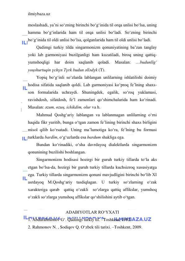 ilmiybaza.uz 
 
moslashadi, ya’ni so‘zning birinchi bo‘g‘inida til orqa unlisi bo‘lsa, uning 
hamma bo‘g‘inlarida ham til orqa unlisi bo‘ladi. So‘zning birinchi 
bo‘g‘inida til oldi unlisi bo‘lsa, qolganlarida ham til oldi unlisi bo‘ladi. 
Qadimgi turkiy tilda singarmonizm qonuniyatining ba’zan tanglay 
yoki lab garmoniyasi buzilganligi ham kuzatiladi, biroq uning qattiq-
yumshoqligi 
har 
doim 
saqlanib 
qoladi. 
Masalan: 
…budunlїg‘ 
yoңshurtuqin үchүn Tүrk budun әllәdүk (T).  
Yopiq bo‘g‘inli so‘zlarda lablangan unlilarning ishlatilishi doimiy 
hodisa sifatida saqlanib qoldi. Lab garmoniyasi ko‘proq fe’lning shaxs-
son formalarida uchraydi. Shuningdek, egalik, so‘roq yuklamasi, 
ravishdosh, sifatdosh, fe’l zamonlari qo‘shimchalarida ham ko‘rinadi. 
Masalan: әzum, өzuң, ichikdim, olur va h. 
Mahmud Qoshg‘ariy lablangan va lablanmagan unlilarning o‘rni 
haqida fikr yuritib, bunga o‘tgan zamon fe’lining birinchi shaxs birligini 
misol qilib ko‘rsatadi. Uning ma’lumotiga ko‘ra, fe’lning bu formasi 
turklarda bardїm, o‘g‘uzlarda esa bardum shakliga ega. 
Bundan ko‘rinadiki, o‘sha davrdayoq dialektlarda singarmonizm 
qonunining buzilishi boshlangan. 
Singarmonizm hodisasi hozirgi bir guruh turkiy tillarda to‘la aks 
etgan bo‘lsa-da, hozirgi bir guruh turkiy tillarda kuchsizroq xususiyatga 
ega. Turkiy tillarda singarmonizm qonuni mavjudligini birinchi bo‘lib XI 
asrdayoq M.Qoshg‘ariy tasdiqlagan. U turkiy so‘zlarning o‘zak 
xarakteriga qarab  qattiq o‘zakli  so‘zlarga qattiq affikslar, yumshoq 
o‘zakli so‘zlarga yumshoq affikslar qo‘shilishini aytib o‘tgan. 
 
ADABIYOTLAR RO‘YXATI 
1. Abdurahmonov G‘. Qadimgi turkiy til. –Toshkent, 1992. 
2. Rahmonov N. , Sodiqov Q. O‘zbek tili tarixi. –Toshkent, 2009. 
