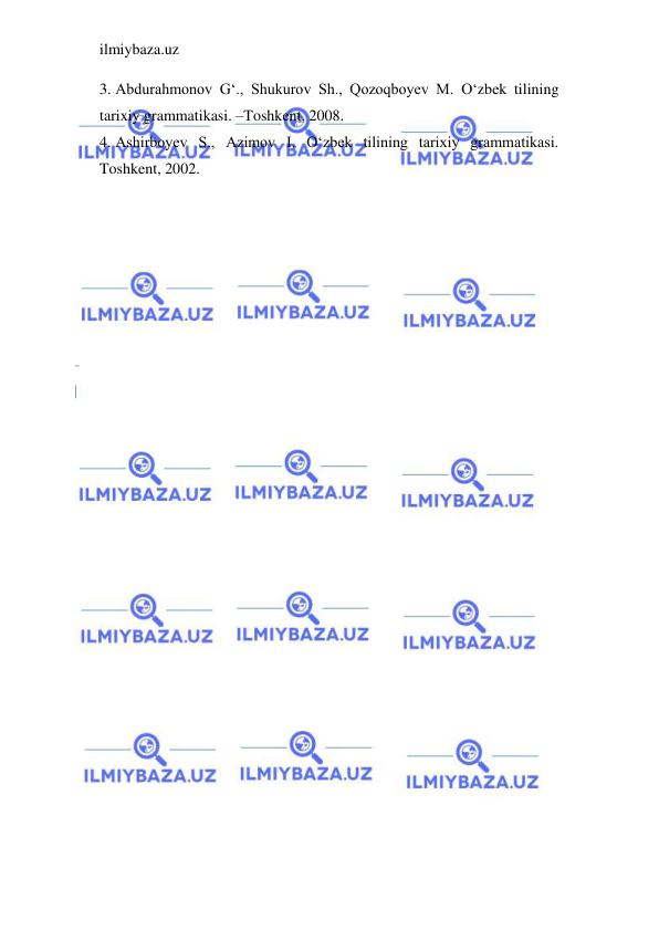 ilmiybaza.uz 
 
3. Abdurahmonov G‘., Shukurov Sh., Qozoqboyev M. O‘zbek tilining 
tarixiy grammatikasi. –Toshkent, 2008. 
4. Ashirboyev S., Azimov I. O‘zbek tilining tarixiy grammatikasi. 
Toshkent, 2002. 
 
 
