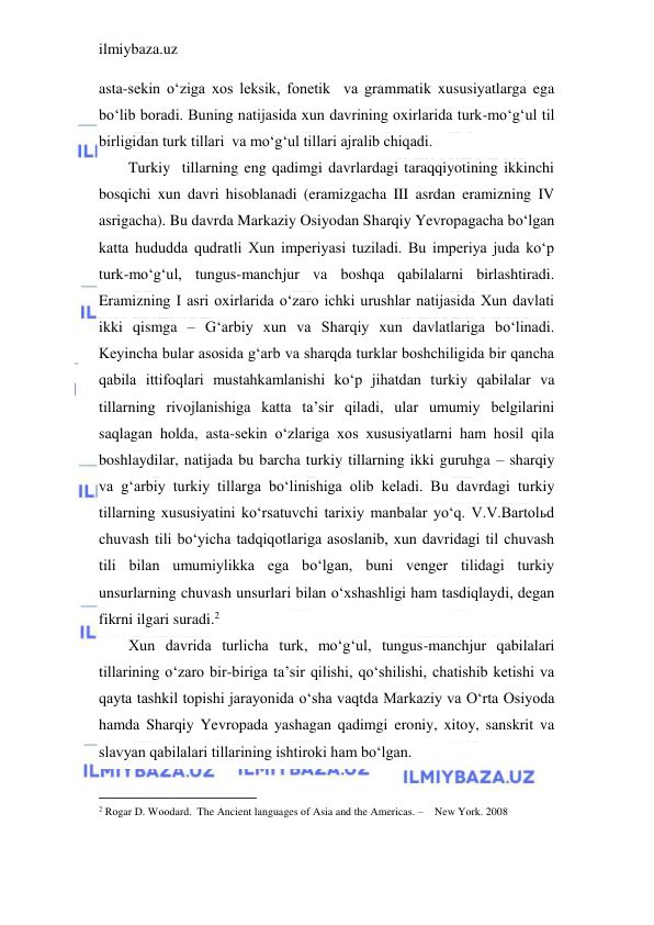 ilmiybaza.uz 
 
asta-sekin o‘ziga xos leksik, fonetik  va grammatik xususiyatlarga ega 
bo‘lib boradi. Buning natijasida xun davrining oxirlarida turk-mo‘g‘ul til 
birligidan turk tillari  va mo‘g‘ul tillari ajralib chiqadi. 
Turkiy  tillarning eng qadimgi davrlardagi taraqqiyotining ikkinchi 
bosqichi xun davri hisoblanadi (eramizgacha III asrdan eramizning IV 
asrigacha). Bu davrda Markaziy Osiyodan Sharqiy Yevropagacha bo‘lgan 
katta hududda qudratli Xun imperiyasi tuziladi. Bu imperiya juda ko‘p 
turk-mo‘g‘ul, tungus-manchjur va boshqa qabilalarni birlashtiradi. 
Eramizning I asri oxirlarida o‘zaro ichki urushlar natijasida Xun davlati 
ikki qismga – G‘arbiy xun va Sharqiy xun davlatlariga bo‘linadi. 
Keyincha bular asosida g‘arb va sharqda turklar boshchiligida bir qancha 
qabila ittifoqlari mustahkamlanishi ko‘p jihatdan turkiy qabilalar va 
tillarning rivojlanishiga katta ta’sir qiladi, ular umumiy belgilarini 
saqlagan holda, asta-sekin o‘zlariga xos xususiyatlarni ham hosil qila 
boshlaydilar, natijada bu barcha turkiy tillarning ikki guruhga – sharqiy 
va g‘arbiy turkiy tillarga bo‘linishiga olib keladi. Bu davrdagi turkiy 
tillarning xususiyatini ko‘rsatuvchi tarixiy manbalar yo‘q. V.V.Bartolьd 
chuvash tili bo‘yicha tadqiqotlariga asoslanib, xun davridagi til chuvash 
tili bilan umumiylikka ega bo‘lgan, buni venger tilidagi turkiy 
unsurlarning chuvash unsurlari bilan o‘xshashligi ham tasdiqlaydi, degan 
fikrni ilgari suradi.2 
Xun davrida turlicha turk, mo‘g‘ul, tungus-manchjur qabilalari 
tillarining o‘zaro bir-biriga ta’sir qilishi, qo‘shilishi, chatishib ketishi va 
qayta tashkil topishi jarayonida o‘sha vaqtda Markaziy va O‘rta Osiyoda 
hamda Sharqiy Yevropada yashagan qadimgi eroniy, xitoy, sanskrit va 
slavyan qabilalari tillarining ishtiroki ham bo‘lgan. 
                                           
2 Rogar D. Woodard.  The Ancient languages of Asia and the Americas. –    New York. 2008 
 
 
