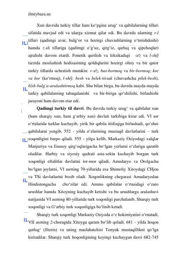 ilmiybaza.uz 
 
Xun davrida turkiy tillar ham ko‘pgina urug‘ va qabilalarning tillari 
sifatida mavjud edi va ularga xizmat qilar edi. Bu davrda ularning r-l 
tillari (qadimgi avar, bulg‘or va hozirgi chuvashlarning o‘tmishdoshi) 
hamda z-sh tillariga (qadimgi o‘g‘uz, qirg‘iz, qarluq va qipchoqlar) 
ajralishi davom etardi. Fonetik qurilish va leksikadagi  -s/z va l-sh/j 
tarzida moslashish hodisasining qoldiqlarini hozirgi oltoy va bir qator 
turkiy tillarda uchratish mumkin: r-s/z, bas-bormoq va bir-bormoq; kөz 
va kөr (ko‘rmoq), l-sh/j; besh va belek-tirsak (chuvashcha pilek-besh), 
bїsh-bulg‘a-aralashtirmoq kabi. Shu bilan birga, bu davrda mayda-mayda 
turkiy qabilalarning tabaqalanishi  va bir-biriga qo‘shilishi, birlashishi 
jarayoni ham davom etar edi. 
Qadimgi turkiy til davri. Bu davrda turkiy urug‘ va qabilalar xun 
(ham sharqiy xun, ham g‘arbiy xun) davlati tarkibiga kirar edi. VI asr 
o‘rtalarida turklar kuchayib, yirik bir qabila ittifoqiga birlashadi, qo‘shni 
qabilalarni yengib, 552 - yilda o‘zlarining mustaqil davlatlarini – turk 
xoqonligini barpo qiladi. 555 - yilga kelib, Markaziy Osiyodagi xalqlar 
Manjuriya va Enasoy qirg‘oqlarigacha bo‘lgan yerlarni o‘zlariga qaratib 
oladilar. Harbiy va siyosiy qudrati asta-sekin kuchayib borgan turk 
xoqonligi eftalitlar davlatini tor-mor qiladi, Amudaryo va Orolgacha 
bo‘lgan joylarni, VI asrning 70-yillarida esa Shimoliy Xitoydagi CHjou 
va TSi davlatlarini bosib oladi. Xoqonlikning chegarasi Amudaryodan 
Hindistongacha  cho‘zilar edi. Ammo qabilalar o‘rtasidagi o‘zaro 
urushlar hamda Xitoyning kuchayib ketishi va bu urushlarga aralashuvi 
natijasida VI asrning 80-yillarida turk xoqonligi parchalanib, Sharqiy turk 
xoqonligi va G‘arbiy turk xoqonligiga bo‘linib ketadi. 
Sharqiy turk xoqonligi Markaziy Osiyoda o‘z hokimiyatini o‘rnatadi, 
VII asrning 2-choragida Xitoyga qaram bo‘lib qoladi. 681 - yilda hoqon 
qutlug‘ (Ilterin) va uning maslahatchisi Tonyuk mustaqillikni qo‘lga 
kiritadilar. Sharqiy turk hoqonligining keyingi kuchaygan davri 682-745 
