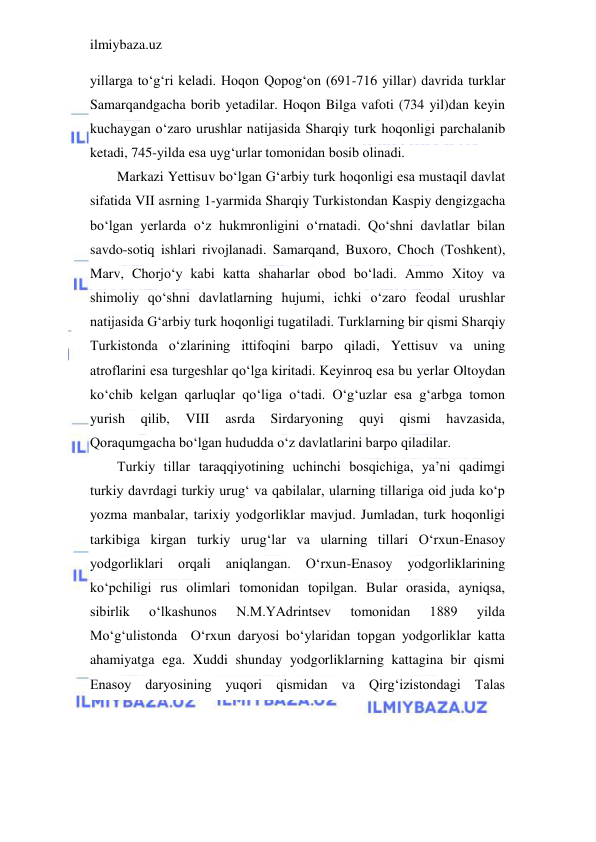 ilmiybaza.uz 
 
yillarga to‘g‘ri keladi. Hoqon Qopog‘on (691-716 yillar) davrida turklar 
Samarqandgacha borib yetadilar. Hoqon Bilga vafoti (734 yil)dan keyin 
kuchaygan o‘zaro urushlar natijasida Sharqiy turk hoqonligi parchalanib 
ketadi, 745-yilda esa uyg‘urlar tomonidan bosib olinadi. 
Markazi Yettisuv bo‘lgan G‘arbiy turk hoqonligi esa mustaqil davlat 
sifatida VII asrning 1-yarmida Sharqiy Turkistondan Kaspiy dengizgacha 
bo‘lgan yerlarda o‘z hukmronligini o‘rnatadi. Qo‘shni davlatlar bilan 
savdo-sotiq ishlari rivojlanadi. Samarqand, Buxoro, Choch (Toshkent), 
Marv, Chorjo‘y kabi katta shaharlar obod bo‘ladi. Ammo Xitoy va 
shimoliy qo‘shni davlatlarning hujumi, ichki o‘zaro feodal urushlar 
natijasida G‘arbiy turk hoqonligi tugatiladi. Turklarning bir qismi Sharqiy 
Turkistonda o‘zlarining ittifoqini barpo qiladi, Yettisuv va uning 
atroflarini esa turgeshlar qo‘lga kiritadi. Keyinroq esa bu yerlar Oltoydan 
ko‘chib kelgan qarluqlar qo‘liga o‘tadi. O‘g‘uzlar esa g‘arbga tomon 
yurish 
qilib, 
VIII 
asrda 
Sirdaryoning 
quyi 
qismi 
havzasida, 
Qoraqumgacha bo‘lgan hududda o‘z davlatlarini barpo qiladilar. 
Turkiy tillar taraqqiyotining uchinchi bosqichiga, ya’ni qadimgi 
turkiy davrdagi turkiy urug‘ va qabilalar, ularning tillariga oid juda ko‘p 
yozma manbalar, tarixiy yodgorliklar mavjud. Jumladan, turk hoqonligi 
tarkibiga kirgan turkiy urug‘lar va ularning tillari O‘rxun-Enasoy 
yodgorliklari 
orqali 
aniqlangan. 
O‘rxun-Enasoy 
yodgorliklarining 
ko‘pchiligi rus olimlari tomonidan topilgan. Bular orasida, ayniqsa, 
sibirlik 
o‘lkashunos 
N.M.YAdrintsev 
tomonidan 
1889 
yilda 
Mo‘g‘ulistonda  O‘rxun daryosi bo‘ylaridan topgan yodgorliklar katta 
ahamiyatga ega. Xuddi shunday yodgorliklarning kattagina bir qismi 
Enasoy daryosining yuqori qismidan va Qirg‘izistondagi Talas 
