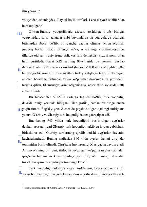 ilmiybaza.uz 
 
vodiysidan, shuningdek, Baykal ko‘li atroflari, Lena daryosi sohillaridan 
ham topilgan.3 
O‘rxun-Enasoy yodgorliklari, asosan, toshlarga o‘yib bitilgan 
yozuvlardan, idish, tangalar kabi buyumlarda va qog‘ozlarga yozilgan 
bitiklardan iborat bo‘lib, bir qancha vaqtlar olimlar uchun o‘qilishi 
jumboq bo‘lib qoladi. Shunga ko‘ra, u qadimgi skandinav-german 
tillariga oid run, runiy (runa-sirli, yashirin demakdir) yozuvi nomi bilan 
ham yuritiladi. Faqat XIX asrning 90-yillarida bu yozuvni dastlab 
daniyalik olim V.Tomsen va rus turkshunosi V.V.Radlov o‘qiydilar. Ular 
bu yodgorliklarning til xususiyatlari turkiy xalqlarga tegishli ekanligini 
aniqlab beradilar. SHundan keyin ko‘p yillar davomida bu yozuvlarni 
tarjima qilish, til xususiyatlarini o‘rganish va nashr etish sohasida katta 
ishlar qilindi. 
Bu bitiktoshlar VII-VIII asrlarga tegishli bo‘lib, turk xoqonligi 
davrida runiy yozuvda bitilgan. Ular grafik jihatdan bir-biriga ancha 
yaqin turadi. Sug‘diy yozuvi asosida paydo bo‘lgan qadimgi turkiy run 
yozuvi G‘arbiy va Sharqiy turk hoqonligida keng tarqalgan edi. 
Eramizning 745 yilida turk hoqonligini bosib olgan uyg‘urlar 
davlati, asosan, ilgari SHarqiy turk hoqonligi tarkibiga kirgan qabilalarni 
birlashtirar edi. G‘arbiy turklarning ajralib ketishi uyg‘urlar davlatini 
kuchsizlantiradi. Buning natijasida 840 yilda uyg‘ur davlati qirg‘izlar 
tomonidan bosib olinadi. Qirg‘izlar hukmronligi X asrgacha davom etadi. 
Ammo o‘zining birligini, ittifoqini yo‘qotgan ko‘pgina uyg‘ur qabilalari 
qirg‘izlar hujumidan keyin g‘arbga yo‘l olib, o‘z mustaqil davlatini 
tuzadi, bir qismi esa qarluqlar tomoniga ketadi. 
Turk hoqonligi tarkibiga kirgan turklarning bevosita davomchisi, 
vorisi bo‘lgan uyg‘urlar juda katta meros – o‘sha davr tilini aks ettiruvchi 
                                           
3 History of civilizations of  Central Asia, Volume III -  UNESCO, 1996. 
