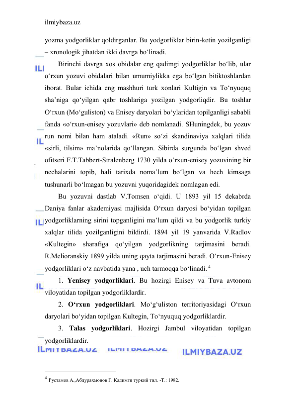 ilmiybaza.uz 
 
yozma yodgorliklar qoldirganlar. Bu yodgorliklar birin-ketin yozilganligi 
– xronologik jihatdan ikki davrga bo‘linadi. 
Birinchi davrga xos obidalar eng qadimgi yodgorliklar bo‘lib, ular 
o‘rxun yozuvi obidalari bilan umumiylikka ega bo‘lgan bitiktoshlardan 
iborat. Bular ichida eng mashhuri turk xonlari Kultigin va To‘nyuquq 
sha’niga qo‘yilgan qabr toshlariga yozilgan yodgorliqdir. Bu toshlar 
O‘rxun (Mo‘guliston) va Enisey daryolari bo‘ylaridan topilganligi sababli 
fanda «o‘rxun-enisey yozuvlari» deb nomlanadi. SHuningdek, bu yozuv 
run nomi bilan ham ataladi. «Run» so‘zi skandinaviya xalqlari tilida 
«sirli, tilsim» ma’nolarida qo‘llangan. Sibirda surgunda bo‘lgan shved 
ofitseri F.T.Tabbert-Stralenberg 1730 yilda o‘rxun-enisey yozuvining bir 
nechalarini topib, hali tarixda noma’lum bo‘lgan va hech kimsaga 
tushunarli bo‘lmagan bu yozuvni yuqoridagidek nomlagan edi. 
Bu yozuvni dastlab V.Tomsen o‘qidi. U 1893 yil 15 dekabrda 
Daniya fanlar akademiyasi majlisida O‘rxun daryosi bo‘yidan topilgan 
yodgorliklarning sirini topganligini ma’lum qildi va bu yodgorlik turkiy 
xalqlar tilida yozilganligini bildirdi. 1894 yil 19 yanvarida V.Radlov 
«Kultegin» sharafiga qo‘yilgan yodgorlikning tarjimasini beradi. 
R.Melioranskiy 1899 yilda uning qayta tarjimasini beradi. O‘rxun-Enisey 
yodgorliklari o‘z navbatida yana , uch tarmoqqa bo‘linadi. 4 
1. Yenisey yodgorliklari. Bu hozirgi Enisey va Tuva avtonom 
viloyatidan topilgan yodgorliklardir. 
2. O‘rxun yodgorliklari. Mo‘g‘uliston territoriyasidagi O‘rxun 
daryolari bo‘yidan topilgan Kultegin, To‘nyuquq yodgorliklardir. 
3. Talas yodgorliklari. Hozirgi Jambul viloyatidan topilgan 
yodgorliklardir. 
                                           
4 Рустамов А.,Абдураҳмонов Ғ. Қадимги туркий тил. -Т.: 1982.  
