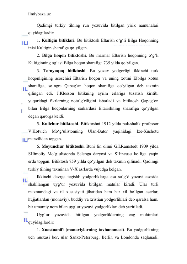 ilmiybaza.uz 
 
Qadimgi turkiy tilning run yozuvida bitilgan yirik namunalari 
quyidagilardir: 
1. Kultigin bitiklari. Bu bitiktosh Eltarish o‘g‘li Bilga Hoqonning 
inisi Kultigin sharafiga qo‘yilgan. 
2. Bilga hoqon bitiktoshi. Bu marmar Eltarish hoqonning o‘g‘li 
Kultiginning og‘asi Bilga hoqon sharafiga 735 yilda qo‘yilgan. 
3. To‘nyuquq bitiktoshi. Bu yozuv yodgorligi ikkinchi turk 
hoqonligining asoschisi Eltarish hoqon va uning xotini Elbilga xotun 
sharafiga, so‘ngra Qapag‘an hoqon sharafiga qo‘yilgan deb taxmin 
qilingan edi. J.Klosson bitikning ayrim erlariga tuzatish kiritib, 
yuqoridagi fikrlarning noto‘g‘riligini isbotladi va bitiktosh Qapag‘on 
bilan Bilga hoqonlarning sarkardasi Eltarishning sharafiga qo‘yilgan 
degan qarorga keldi. 
5. Kulichur bitiktoshi. Bitiktoshni 1912 yilda polьshalik professor 
V.Kotvich 
Mo‘g‘ulistonning 
Ulan-Bator 
yaqinidagi 
Ixe-Xushotu 
manzilidan topgan. 
6. Moyunchur bitiktoshi. Buni fin olimi G.I.Ramstedt 1909 yilda 
SHimoliy Mo‘g‘ulistonda Selenga daryosi va SHineusu ko‘liga yaqin 
erda topgan. Bitiktosh 759 yilda qo‘yilgan deb taxmin qilinadi. Qadimgi 
turkiy tilning taxminan V-X asrlarda vujudga kelgan. 
Ikkinchi davrga tegishli yodgorliklarga esa so‘g‘d yozuvi asosida 
shakllangan uyg‘ur yozuvida bitilgan matnlar kiradi. Ular turli 
mazmundagi va til xususiyati jihatidan ham har xil bo‘lgan asarlar, 
hujjatlardan (monaviy), buddiy va xristian yodgorliklari deb qaralsa ham, 
bir umumiy nom bilan uyg‘ur yozuvi yodgorliklari deb yuritiladi. 
Uyg‘ur 
yozuvida 
bitilgan 
yodgorliklarning 
eng 
muhimlari 
quyidagilardir: 
1. Xuastuanift (monaviylarning tavbanomasi). Bu yodgorlikning 
uch nusxasi bor, ular Sankt-Peterburg, Berlin va Londonda saqlanadi. 
