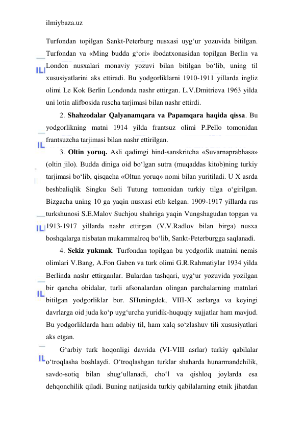 ilmiybaza.uz 
 
Turfondan topilgan Sankt-Peterburg nusxasi uyg‘ur yozuvida bitilgan. 
Turfondan va «Ming budda g‘ori» ibodatxonasidan topilgan Berlin va 
London nusxalari monaviy yozuvi bilan bitilgan bo‘lib, uning til 
xususiyatlarini aks ettiradi. Bu yodgorliklarni 1910-1911 yillarda ingliz 
olimi Le Kok Berlin Londonda nashr ettirgan. L.V.Dmitrieva 1963 yilda 
uni lotin alifbosida ruscha tarjimasi bilan nashr ettirdi.  
2. Shahzodalar Qalyanamqara va Papamqara haqida qissa. Bu 
yodgorlikning matni 1914 yilda frantsuz olimi P.Pello tomonidan 
frantsuzcha tarjimasi bilan nashr ettirilgan. 
3. Oltin yoruq. Asli qadimgi hind-sanskritcha «Suvarnaprabhasa» 
(oltin jilo). Budda diniga oid bo‘lgan sutra (muqaddas kitob)ning turkiy 
tarjimasi bo‘lib, qisqacha «Oltun yoruq» nomi bilan yuritiladi. U X asrda 
beshbaliqlik Singku Seli Tutung tomonidan turkiy tilga o‘girilgan. 
Bizgacha uning 10 ga yaqin nusxasi etib kelgan. 1909-1917 yillarda rus 
turkshunosi S.E.Malov Suchjou shahriga yaqin Vungshagudan topgan va 
1913-1917 yillarda nashr ettirgan (V.V.Radlov bilan birga) nusxa 
boshqalarga nisbatan mukammalroq bo‘lib, Sankt-Peterburgga saqlanadi. 
4. Sekiz yukmak. Turfondan topilgan bu yodgorlik matnini nemis 
olimlari V.Bang, A.Fon Gaben va turk olimi G.R.Rahmatiylar 1934 yilda 
Berlinda nashr ettirganlar. Bulardan tashqari, uyg‘ur yozuvida yozilgan 
bir qancha obidalar, turli afsonalardan olingan parchalarning matnlari 
bitilgan yodgorliklar bor. SHuningdek, VIII-X asrlarga va keyingi 
davrlarga oid juda ko‘p uyg‘urcha yuridik-huquqiy xujjatlar ham mavjud. 
Bu yodgorliklarda ham adabiy til, ham xalq so‘zlashuv tili xususiyatlari 
aks etgan. 
G‘arbiy turk hoqonligi davrida (VI-VIII asrlar) turkiy qabilalar 
o‘troqlasha boshlaydi. O‘troqlashgan turklar shaharda hunarmandchilik, 
savdo-sotiq bilan shug‘ullanadi, cho‘l va qishloq joylarda esa 
dehqonchilik qiladi. Buning natijasida turkiy qabilalarning etnik jihatdan 
