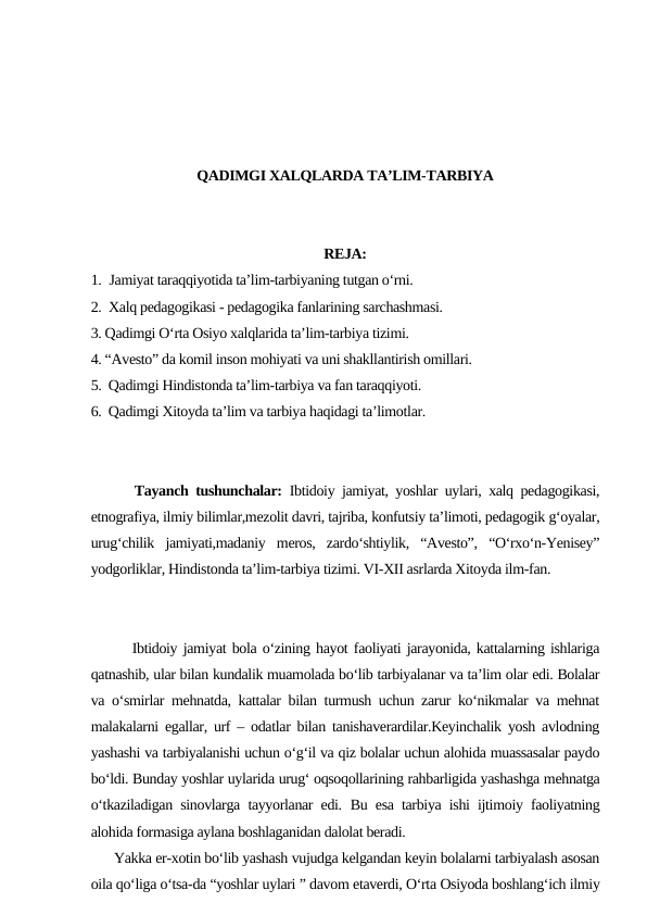 QADIMGI XALQLARDA TA’LIM-TARBIYA
REJA:
1.  Jamiyat taraqqiyotida ta’lim-tarbiyaning tutgan o‘rni.
2.  Xalq pedagogikasi - pedagogika fanlarining sarchashmasi.
3. Qadimgi O‘rta Osiyo xalqlarida ta’lim-tarbiya tizimi.
4. “Avesto” da komil inson mohiyati va uni shakllantirish omillari.
5.  Qadimgi Hindistonda ta’lim-tarbiya va fan taraqqiyoti.
6.  Qadimgi Xitoyda ta’lim va tarbiya haqidagi ta’limotlar.
      Tayanch tushunchalar: Ibtidoiy jamiyat, yoshlar uylari, xalq pedagogikasi,
etnografiya, ilmiy bilimlar,mezolit davri, tajriba, konfutsiy ta’limoti, pedagogik g‘oyalar,
urug‘chilik  jamiyati,madaniy  meros,  zardo‘shtiylik,  “Avesto”,  “O‘rxo‘n-Yenisey”
yodgorliklar, Hindistonda ta’lim-tarbiya tizimi. VI-XII asrlarda Xitoyda ilm-fan.
       Ibtidoiy jamiyat bola o‘zining hayot faoliyati jarayonida, kattalarning ishlariga
qatnashib, ular bilan kundalik muamolada bo‘lib tarbiyalanar va ta’lim olar edi. Bolalar
va o‘smirlar mehnatda, kattalar bilan turmush uchun zarur ko‘nikmalar va mehnat
malakalarni egallar, urf – odatlar bilan tanishaverardilar.Keyinchalik yosh avlodning
yashashi va tarbiyalanishi uchun o‘g‘il va qiz bolalar uchun alohida muassasalar paydo
bo‘ldi. Bunday yoshlar uylarida urug‘ oqsoqollarining rahbarligida yashashga mehnatga
o‘tkaziladigan sinovlarga tayyorlanar edi.  Bu esa tarbiya ishi ijtimoiy faoliyatning
alohida formasiga aylana boshlaganidan dalolat beradi.
      Yakka er-xotin bo‘lib yashash vujudga kelgandan keyin bolalarni tarbiyalash asosan
oila qo‘liga o‘tsa-da “yoshlar uylari ” davom etaverdi, O‘rta Osiyoda boshlang‘ich ilmiy
