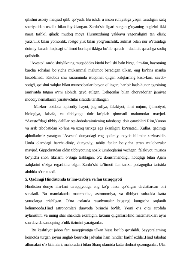 qilishni asosiy maqsad qilib qo‘yadi. Bu ishda u inson ruhiyatiga yaqin turadigan xalq
sheriyatidan ustalik bilan foydalangan. Zardo‘sht ilgari surgan g‘oyaning negizini ikki
narsa  tashkil  qiladi:  mutloq  moya  Hurmuzdning  yakkayu  yagonaligini  tan  olish;
yaxshilik bilan yomonlik, rostgo‘ylik bilan yolg‘onchilik, zulmat bilan nur o‘rtasidagi
doimiy kurash haqidagi ta’limot-borliqni ikkiga bo‘lib qarash – dualitik qarashga sodiq
qolishdir.
    “Avesto” zardo‘shtiylikning muqadddas kitobi bo‘lishi baln birga, ilm-fan, hayotning
barcha sohalari bo‘yicha mukammal malumot beradigan ulkan, eng ko‘hna manba
hisoblanadi. Kitobda shu sarzaminda istiqomat qilgan xalqlarning kasb-kori, savdo-
sotig‘i, qo‘shni xalqlar bilan munosabatlari bayon qilingan; har bir kasb-hunar egasining
jamiyatda tutgan o‘rni alohida qayd etilgan. Dehqonlar bilan chorvadorlar jamiyat
moddiy nematlarini yaratuvchilar sifatida tariflangan. 
    Mazkur obidada iqtisodiy hayot, jug‘rofiya, falakiyot, ilmi nujum, ijtimoiyot,
biologiya,  falsafa,  va  tibbiyotga  doir  ko‘plab  qimmatli  malumotlar  mavjud.
“Avesto”dagi tibbiy dalillar ota-bobolaraimizning tabobatga doir qarashlari Rim,Yunon
va arab tabobatidan ko‘hna va uzoq tarixga ega ekanligini ko‘rsatadi. Xullas, qadimgi
ajdodlarimiz yaratgan “Avesto” dunyodagi eng qadimiy, noyob bilimlar xazinasidir.
Unda  olamdagi  barcha-diniy,  dunyoviy,  tabiiy  fanlar  bo‘yicha  teran  mulohazalar
mavjud. Gippokratdan oldin tibbiyotning nozik jumboqlarini yechgan, falakiyot, musiqa
bo‘yicha shoh fikrlarni o‘rtaga tashlagan, o‘z donishmandligi, notiqligi bilan Ajam
xalqlarini o‘ziga ergashtira olgan Zardo‘sht ta’limoti fan tarixi, pedagogika tarixida
alohida o‘rin tutadi.
5. Qadimgi Hindistonda ta’lim-tarbiya va fan taraqqiyoti
Hindiston dunyo ilm-fani taraqqiyotiga eng ko‘p hissa qo‘shgan davlatlardan biri
sanaladi.  Bu  mamlakatda  matematika,  astronomiya,  va  tibbiyot  sohasida  katta
yutuqlarga  erishilgan.  O‘rta  asrlarda  rasadxonalar  bugungi  kungacha  saqlanib
kelinmoqda.Hind  astronomlari  dunyoda  birinchi  bo‘lib,  Yerni  o‘z  o‘qi  atrofida
aylanishini va uning shar shaklida ekanligini taxmin qilganlar.Hind matematiklari ayni
shu davrda sanoqning o‘nlik tizimini yaratganlar.
    Bu kashfiyot jahon fani taraqqiyotiga ulkan hissa bo‘lib qo‘shildi. Sayyoralarning
koinotda turgan joyini anglab beruvchi jadvalni ham hindlar kashf etdilar.Hind tabobat
allomalari o‘z bilimlari, mahoratlari bilan Sharq olamida katta shuhrat qozonganlar. Ular
