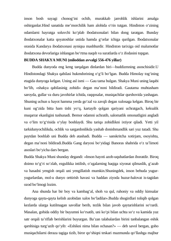 inson  bosh  suyagi  chonog‘ini  ochib,  murakkab  jarrohlik  ishlarini  amalga
oshirganlar.Hind sanatida me’morchilik ham alohida o‘rin tutgan. Hindiston o‘zining
odamlarni  hayratga  soluvchi  ko‘plab  ibodatxonalari  bilan  dong  taratgan.  Bunday
ibodatxonalar katta qoyatoshlar ustida hamda g‘orlar ichiga qurilgan. Ibodatxonalar
orasida Kandarya ibodatxonasi ayniqsa mashhurdir. Hindiston tarixiga oid malumotlar
ibodatxona devorlariga ishlangan bo‘rtma naqsh va suratlarda o‘z ifodasini topgan.
BUDDA SHAKYA MUNI (miloddan avvalgi 556-476 yillar)
     Budda dunyoda eng keng tarqalgan dinlardan biri—buddizmning asoschisidir.U
Hindistondagi Shakya qabilasi hukmdorining o‘g‘li bo‘lgan. Budda Himolay tog‘ining
etagida dunyoga kelgan. Uning asl ismi — Gau tama bulgan. Shakya Muni uning laqabi
bo‘lib, «shakya qabilasinig zohidi» degan ma’noni bildiradi. Gautama muhtasham
saroyda, gullar va duru javohirlar ichida, raqqosalar, musiqachilar qurshovida yashagan.
Shuning uchun u hayot hamma yerda go‘zal va zavqli degan xulosaga kelgan. Biroq bir
kuni  og‘zida  bitta  ham  tishi  yo‘q,  kartayib  qolgan  qariyani  uchratgach,  keksalik
muqarrar ekanligini tushunadi. Bemor odamni uchratib, salomatlik omonatligini angladi
va o‘lim to‘g‘risida o‘ylay boshlaydi. Shu tariqa zohidlikni ixtiyor qiladi. Yetti yil
tarkidunyochilikda, ochlik va sargardonlikda yashab donishmandlik sari yuz tutadi. Shu
paytdan boshlab uni Budda deb atashadi. Budda — sanskritcha xotirjam, osoyishta,
degan ma’noni bildiradi.Budda Gang daryosi bo‘yidagi Banoras shahrida o‘z ta’limoti
asoslari bo‘yicha dars bergan.
Budda Shakya Muni shunday degandi: «Inson hayoti azob-uqubatlardan iboratdir. Biroq
doimo to‘g‘ri so‘zlab, ezgulikka intilish, o‘zgalarning haqiga xiyonat qilmaslik, g‘azab
va hasadni yengish orqali uni yengillatish mumkin.Shuningdek, inson behuda yugur-
yugurlardan, mol-u dunyo orttirish havasi va haddan ziyoda huzur-halovat is-tagidan
ozod bo‘lmogi lozim. 
     Ana shunda har bir boy va kambag‘al, shoh va qul, ruhoniy va oddiy kimsalar
dunyoga qayta-qayta kelish azobidan xalos bo‘ladilar».Budda shogirdlari toliqib qolgan
kezlarda ularga kutilmagan savollar berib, tezlik bilan javob qaytarishlarini so‘rardi.
Masalan, gohida oddiy bir buyumni ko‘rsatib, uni ko‘pi bilan uchta so‘z va kamida yuz
satr orqali ta’riflab berishlarini buyurgan. Ba’zan talabalardan birini tanbalangan eshik
qarshisiga turg‘azib qo‘yib: «Eshikni nima bilan ochasan?» — deb savol bergan, goho
musiqachilarni deraza tagiga tizib, biror qo‘shiqni teskari mazmunda qo‘llashga majbur
