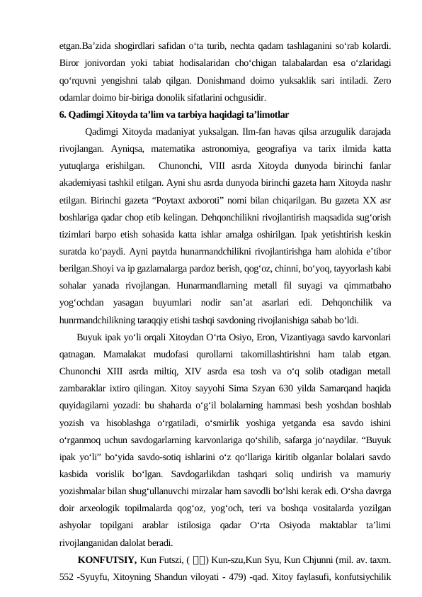 etgan.Ba’zida shogirdlari safidan o‘ta turib, nechta qadam tashlaganini so‘rab kolardi.
Biror  jonivordan yoki tabiat hodisalaridan cho‘chigan talabalardan esa  o‘zlaridagi
qo‘rquvni yengishni talab qilgan. Donishmand doimo yuksaklik sari intiladi. Zero
odamlar doimo bir-biriga donolik sifatlarini ochgusidir.
6. Qadimgi Xitoyda ta’lim va tarbiya haqidagi ta’limotlar
       Qadimgi Xitoyda madaniyat yuksalgan. Ilm-fan havas qilsa arzugulik darajada
rivojlangan.  Ayniqsa,  matematika  astronomiya,  geografiya  va  tarix  ilmida  katta
yutuqlarga  erishilgan.   Chunonchi,  VIII  asrda  Xitoyda  dunyoda  birinchi  fanlar
akademiyasi tashkil etilgan. Ayni shu asrda dunyoda birinchi gazeta ham Xitoyda nashr
etilgan. Birinchi gazeta “Poytaxt axboroti” nomi bilan chiqarilgan. Bu gazeta XX asr
boshlariga qadar chop etib kelingan. Dehqonchilikni rivojlantirish maqsadida sug‘orish
tizimlari barpo etish sohasida katta ishlar amalga oshirilgan. Ipak yetishtirish keskin
suratda ko‘paydi. Ayni paytda hunarmandchilikni rivojlantirishga ham alohida e’tibor
berilgan.Shoyi va ip gazlamalarga pardoz berish, qog‘oz, chinni, bo‘yoq, tayyorlash kabi
sohalar  yanada  rivojlangan.  Hunarmandlarning  metall  fil  suyagi  va  qimmatbaho
yog‘ochdan  yasagan  buyumlari  nodir  san’at  asarlari  edi.  Dehqonchilik  va
hunrmandchilikning taraqqiy etishi tashqi savdoning rivojlanishiga sabab bo‘ldi.
      Buyuk ipak yo‘li orqali Xitoydan O‘rta Osiyo, Eron, Vizantiyaga savdo karvonlari
qatnagan.  Mamalakat  mudofasi  qurollarni  takomillashtirishni  ham  talab  etgan.
Chunonchi  XIII  asrda  miltiq,  XIV  asrda  esa  tosh  va  o‘q  solib  otadigan  metall
zambaraklar ixtiro qilingan. Xitoy sayyohi Sima Szyan 630 yilda Samarqand haqida
quyidagilarni yozadi: bu shaharda o‘g‘il bolalarning hammasi besh yoshdan boshlab
yozish  va  hisoblashga  o‘rgatiladi,  o‘smirlik  yoshiga  yetganda  esa  savdo  ishini
o‘rganmoq uchun savdogarlarning karvonlariga qo‘shilib, safarga jo‘naydilar. “Buyuk
ipak yo‘li” bo‘yida savdo-sotiq ishlarini o‘z qo‘llariga kiritib olganlar bolalari savdo
kasbida  vorislik  bo‘lgan.  Savdogarlikdan  tashqari  soliq  undirish  va  mamuriy
yozishmalar bilan shug‘ullanuvchi mirzalar ham savodli bo‘lshi kerak edi. O‘sha davrga
doir arxeologik topilmalarda qog‘oz, yog‘och, teri va boshqa vositalarda yozilgan
ashyolar  topilgani  arablar  istilosiga  qadar  O‘rta  Osiyoda  maktablar  ta’limi
rivojlanganidan dalolat beradi.
       KONFUTSIY, Kun Futszi, ( 孔孔) Kun-szu,Kun Syu, Kun Chjunni (mil. av. taxm.
552 -Syuyfu, Xitoyning Shandun viloyati - 479) -qad. Xitoy faylasufi, konfutsiychilik
