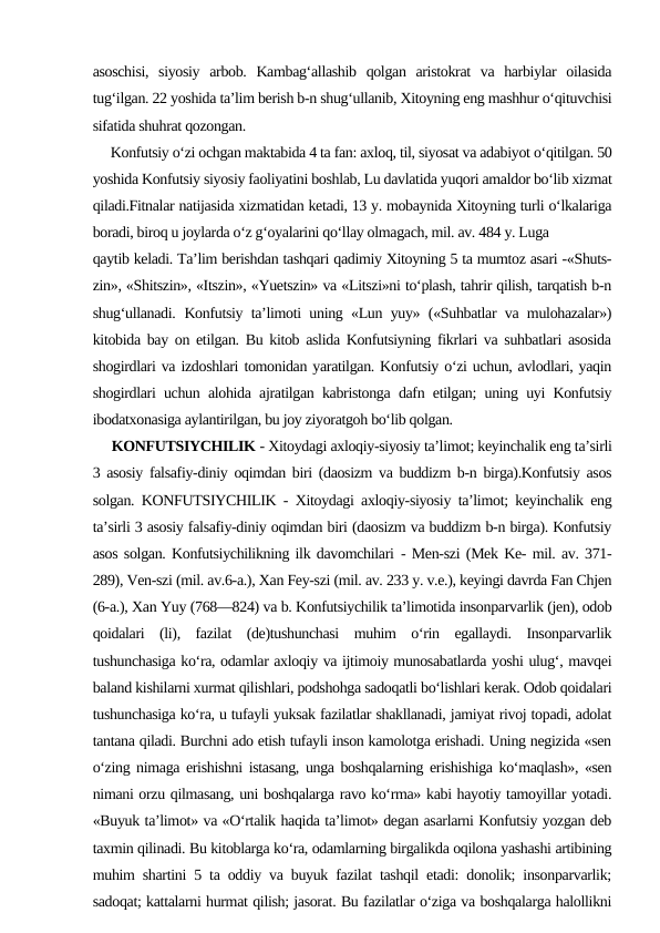 asoschisi,  siyosiy  arbob.  Kambag‘allashib  qolgan  aristokrat  va  harbiylar  oilasida
tug‘ilgan. 22 yoshida ta’lim berish b-n shug‘ullanib, Xitoyning eng mashhur o‘qituvchisi
sifatida shuhrat qozongan.
     Konfutsiy o‘zi ochgan maktabida 4 ta fan: axloq, til, siyosat va adabiyot o‘qitilgan. 50
yoshida Konfutsiy siyosiy faoliyatini boshlab, Lu davlatida yuqori amaldor bo‘lib xizmat
qiladi.Fitnalar natijasida xizmatidan ketadi, 13 y. mobaynida Xitoyning turli o‘lkalariga
boradi, biroq u joylarda o‘z g‘oyalarini qo‘llay olmagach, mil. av. 484 y. Luga
qaytib keladi. Ta’lim berishdan tashqari qadimiy Xitoyning 5 ta mumtoz asari -«Shuts-
zin», «Shitszin», «Itszin», «Yuetszin» va «Litszi»ni to‘plash, tahrir qilish, tarqatish b-n
shug‘ullanadi.  Konfutsiy ta’limoti uning «Lun yuy» («Suhbatlar va mulohazalar»)
kitobida bay on etilgan. Bu kitob aslida Konfutsiyning fikrlari va suhbatlari asosida
shogirdlari va izdoshlari tomonidan yaratilgan. Konfutsiy o‘zi uchun, avlodlari, yaqin
shogirdlari uchun alohida ajratilgan kabristonga dafn etilgan; uning uyi Konfutsiy
ibodatxonasiga aylantirilgan, bu joy ziyoratgoh bo‘lib qolgan.
     KONFUTSIYCHILIK - Xitoydagi axloqiy-siyosiy ta’limot; keyinchalik eng ta’sirli
3 asosiy falsafiy-diniy oqimdan biri (daosizm va buddizm b-n birga).Konfutsiy asos
solgan. KONFUTSIYCHILIK - Xitoydagi axloqiy-siyosiy ta’limot; keyinchalik eng
ta’sirli 3 asosiy falsafiy-diniy oqimdan biri (daosizm va buddizm b-n birga). Konfutsiy
asos solgan. Konfutsiychilikning ilk davomchilari - Men-szi (Mek Ke- mil. av. 371-
289), Ven-szi (mil. av.6-a.), Xan Fey-szi (mil. av. 233 y. v.e.), keyingi davrda Fan Chjen
(6-a.), Xan Yuy (768—824) va b. Konfutsiychilik ta’limotida insonparvarlik (jen), odob
qoidalari  (li),  fazilat  (de)tushunchasi  muhim  o‘rin  egallaydi.  Insonparvarlik
tushunchasiga ko‘ra, odamlar axloqiy va ijtimoiy munosabatlarda yoshi ulug‘, mavqei
baland kishilarni xurmat qilishlari, podshohga sadoqatli bo‘lishlari kerak. Odob qoidalari
tushunchasiga ko‘ra, u tufayli yuksak fazilatlar shakllanadi, jamiyat rivoj topadi, adolat
tantana qiladi. Burchni ado etish tufayli inson kamolotga erishadi. Uning negizida «sen
o‘zing nimaga erishishni istasang, unga boshqalarning erishishiga ko‘maqlash», «sen
nimani orzu qilmasang, uni boshqalarga ravo ko‘rma» kabi hayotiy tamoyillar yotadi.
«Buyuk ta’limot» va «O‘rtalik haqida ta’limot» degan asarlarni Konfutsiy yozgan deb
taxmin qilinadi. Bu kitoblarga ko‘ra, odamlarning birgalikda oqilona yashashi artibining
muhim shartini 5 ta oddiy va buyuk fazilat tashqil etadi: donolik; insonparvarlik;
sadoqat; kattalarni hurmat qilish; jasorat. Bu fazilatlar o‘ziga va boshqalarga halollikni
