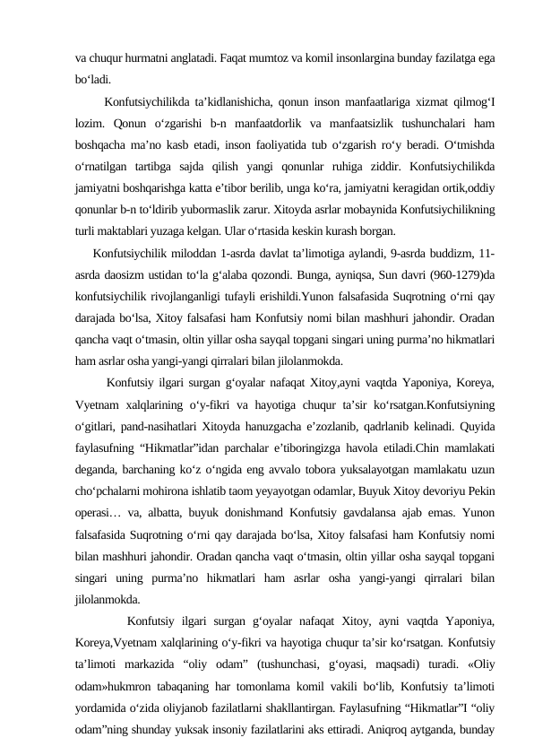 va chuqur hurmatni anglatadi. Faqat mumtoz va komil insonlargina bunday fazilatga ega
bo‘ladi.
     Konfutsiychilikda ta’kidlanishicha, qonun inson manfaatlariga xizmat qilmog‘I
lozim.  Qonun  o‘zgarishi  b-n  manfaatdorlik  va  manfaatsizlik  tushunchalari  ham
boshqacha ma’no kasb etadi, inson faoliyatida tub o‘zgarish ro‘y beradi. O‘tmishda
o‘rnatilgan  tartibga  sajda  qilish  yangi  qonunlar  ruhiga  ziddir.  Konfutsiychilikda
jamiyatni boshqarishga katta e’tibor berilib, unga ko‘ra, jamiyatni keragidan ortik,oddiy
qonunlar b-n to‘ldirib yubormaslik zarur. Xitoyda asrlar mobaynida Konfutsiychilikning
turli maktablari yuzaga kelgan. Ular o‘rtasida keskin kurash borgan.
    Konfutsiychilik miloddan 1-asrda davlat ta’limotiga aylandi, 9-asrda buddizm, 11-
asrda daosizm ustidan to‘la g‘alaba qozondi. Bunga, ayniqsa, Sun davri (960-1279)da
konfutsiychilik rivojlanganligi tufayli erishildi.Yunon falsafasida Suqrotning o‘rni qay
darajada bo‘lsa, Xitoy falsafasi ham Konfutsiy nomi bilan mashhuri jahondir. Oradan
qancha vaqt o‘tmasin, oltin yillar osha sayqal topgani singari uning purma’no hikmatlari
ham asrlar osha yangi-yangi qirralari bilan jilolanmokda.
      Konfutsiy ilgari surgan g‘oyalar nafaqat Xitoy,ayni vaqtda Yaponiya, Koreya,
Vyetnam  xalqlarining o‘y-fikri  va hayotiga chuqur ta’sir  ko‘rsatgan.Konfutsiyning
o‘gitlari, pand-nasihatlari Xitoyda hanuzgacha e’zozlanib, qadrlanib kelinadi. Quyida
faylasufning “Hikmatlar”idan parchalar e’tiboringizga havola etiladi.Chin mamlakati
deganda, barchaning ko‘z o‘ngida eng avvalo tobora yuksalayotgan mamlakatu uzun
cho‘pchalarni mohirona ishlatib taom yeyayotgan odamlar, Buyuk Xitoy devoriyu Pekin
operasi… va, albatta, buyuk donishmand Konfutsiy gavdalansa ajab emas. Yunon
falsafasida Suqrotning o‘rni qay darajada bo‘lsa, Xitoy falsafasi ham Konfutsiy nomi
bilan mashhuri jahondir. Oradan qancha vaqt o‘tmasin, oltin yillar osha sayqal topgani
singari  uning  purma’no  hikmatlari  ham  asrlar  osha  yangi-yangi  qirralari  bilan
jilolanmokda.
       Konfutsiy  ilgari  surgan  g‘oyalar  nafaqat  Xitoy,  ayni  vaqtda  Yaponiya,
Koreya,Vyetnam xalqlarining o‘y-fikri va hayotiga chuqur ta’sir ko‘rsatgan. Konfutsiy
ta’limoti  markazida  “oliy  odam”  (tushunchasi,  g‘oyasi,  maqsadi)  turadi.  «Oliy
odam»hukmron tabaqaning har tomonlama komil vakili bo‘lib, Konfutsiy ta’limoti
yordamida o‘zida oliyjanob fazilatlarni shakllantirgan. Faylasufning “Hikmatlar”I “oliy
odam”ning shunday yuksak insoniy fazilatlarini aks ettiradi. Aniqroq aytganda, bunday
