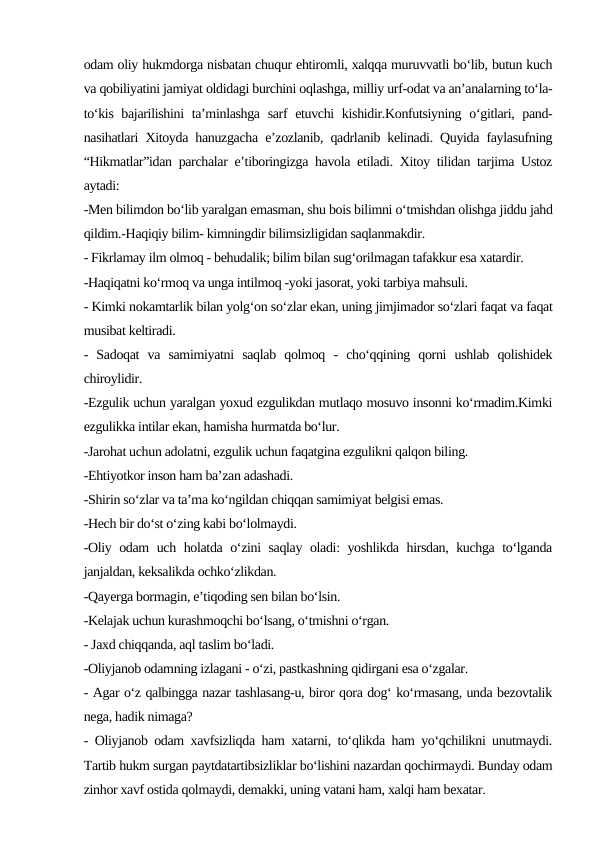 odam oliy hukmdorga nisbatan chuqur ehtiromli, xalqqa muruvvatli bo‘lib, butun kuch
va qobiliyatini jamiyat oldidagi burchini oqlashga, milliy urf-odat va an’analarning to‘la-
to‘kis bajarilishini  ta’minlashga sarf  etuvchi  kishidir.Konfutsiyning o‘gitlari, pand-
nasihatlari Xitoyda hanuzgacha e’zozlanib, qadrlanib kelinadi. Quyida faylasufning
“Hikmatlar”idan parchalar e’tiboringizga havola etiladi. Xitoy tilidan tarjima Ustoz
aytadi:
-Men bilimdon bo‘lib yaralgan emasman, shu bois bilimni o‘tmishdan olishga jiddu jahd
qildim.-Haqiqiy bilim- kimningdir bilimsizligidan saqlanmakdir.
- Fikrlamay ilm olmoq - behudalik; bilim bilan sug‘orilmagan tafakkur esa xatardir.
-Haqiqatni ko‘rmoq va unga intilmoq -yoki jasorat, yoki tarbiya mahsuli.
- Kimki nokamtarlik bilan yolg‘on so‘zlar ekan, uning jimjimador so‘zlari faqat va faqat
musibat keltiradi.
-  Sadoqat  va  samimiyatni  saqlab  qolmoq  -  cho‘qqining  qorni  ushlab  qolishidek
chiroylidir.
-Ezgulik uchun yaralgan yoxud ezgulikdan mutlaqo mosuvo insonni ko‘rmadim.Kimki
ezgulikka intilar ekan, hamisha hurmatda bo‘lur.
-Jarohat uchun adolatni, ezgulik uchun faqatgina ezgulikni qalqon biling.
-Ehtiyotkor inson ham ba’zan adashadi.
-Shirin so‘zlar va ta’ma ko‘ngildan chiqqan samimiyat belgisi emas.
-Hech bir do‘st o‘zing kabi bo‘lolmaydi.
-Oliy odam uch holatda o‘zini saqlay oladi: yoshlikda hirsdan, kuchga to‘lganda
janjaldan, keksalikda ochko‘zlikdan.
-Qayerga bormagin, e’tiqoding sen bilan bo‘lsin.
-Kelajak uchun kurashmoqchi bo‘lsang, o‘tmishni o‘rgan.
- Jaxd chiqqanda, aql taslim bo‘ladi.
-Oliyjanob odamning izlagani - o‘zi, pastkashning qidirgani esa o‘zgalar.
- Agar o‘z qalbingga nazar tashlasang-u, biror qora dog‘ ko‘rmasang, unda bezovtalik
nega, hadik nimaga?
- Oliyjanob odam xavfsizliqda ham xatarni, to‘qlikda ham yo‘qchilikni unutmaydi.
Tartib hukm surgan paytdatartibsizliklar bo‘lishini nazardan qochirmaydi. Bunday odam
zinhor xavf ostida qolmaydi, demakki, uning vatani ham, xalqi ham bexatar.

