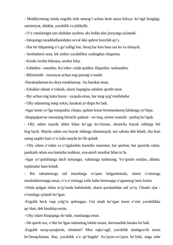 - Moddiyotning ortida ezgulik nish urmog‘i uchun besh narsa kifoya: ko‘ngil kengligi,
samimiyat, shiddat, yaxshilik va jiddiylik.
- O‘z xatolaringni tan olishdan uyalma, aks holda ular jinoyatga aylanadi.
- Intiqomga taraddudlanishdan avval ikki qabrni hozirlab qo‘y.
- Har bir hilqatning o‘z go‘zalligi bor, biroq har kim ham uni ko‘ra olmaydi.
- Jarohatlarni unut, lek zinhor yaxshilikni yodingdan chiqarma.
- Kimki isrofni bilmasa, azobni bilur.
- Eshitdim - unutdim. Ko‘rdim -eslab qoldim. Bajardim -tushundim.
- Bilimsizlik - insoniyat uchun eng qorong‘u tundir.
-Harakatdaman-ku deya emaklamoq - bu harakat emas.
- Erkaklar tabiati o‘xshash, ularni faqatgina odatlari ajratib turur.
- Biz uchun eng katta huzur - uyquda emas, har tong uyg‘onishdadur.
- Oliy odamning nutqi sokin, harakati jo‘shqin bo‘ladi.
-Agar inson yo‘lga maqsadsiz chiqsa, qadam bosar-bosmasdanoq falokatga yo‘liqur.
-Haqiqatparvar insonning birinchi qadami - no‘noq, ammo manzili - porloq bo‘lajak.
-  Oliy  odam  mayda  ishlar  bilan  ko‘zga  ko‘rinmas,  aksincha  buyuk  ishlarga  bel
bog‘laydi. Mayda odam esa buyuk ishlarga ishonmaydi, uni safsata deb biladi, shu bois
uning taqdiri ham o‘zi kabi mayda bo‘lib qoladi.
- Oliy odam o‘zidan va o‘zgalardan hamisha mamnun, har qachon, har qayerda sokin;
pastkash odam esa hamisha tushkun, yon-atrofi musibat bilan to‘la.
-Agar yo‘qotishlarga duch kelsangiz, vahimaga tushmang. Yo‘qotish ortidan, albatta,
topilmalar ham keladi.
-  Biz  tabiatimizga  zid  insonlarga  ro‘para  kelganimizda,  ularni  o‘zimizga
moslashtirmoqqa emas, o‘z-o‘zimizga xolis baho bermoqqa o‘rganmog‘imiz lozim.
-Ortda qolgan ishlar to‘g‘risida bahslashib, ularni qoralashdan naf yo‘q. Chunki ular -
o‘tmishga aylanib bo‘lgan.
-Ezgulik hech vaqt yolg‘iz qolmagan. Uni sinab ko‘rgan inson o‘zini yaxshilikka
qo‘shni, deb hisoblayversin.
- Oliy odam Haqiqatga do‘stdir, manfaatga emas.
- Ish quroli soz, o‘tkir bo‘lgan odamning ishida unum, daromadida baraka bo‘ladi.
-Ezgulik  uzoq-uzoqlarda,  olisdami?  Men  oqko‘ngil,  yaxshilik  ulashguvchi  inson
bo‘lmoqchiman. Bas, yaxshilik o‘z qo‘lingda! Xo‘jayin-xo‘jayin bo‘lishi, unga tobe
