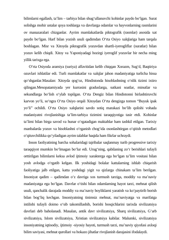 bilimlarni egallash, ta’lim – tarbiya bilan shug‘ullanuvchi kohinlar paydo bo‘lgan. Surat
solishga mohir ustalar qoya toshlarga va davrlarga odamlar va hayvonlarning rasmlarini
ov manazaralari chizganlar. Ayrim mamlakatlarda piktografik (rasmlar) asosida xat
paydo bo‘lgan. Harf bilan yozish usuli qadimdan O‘rta Osiyo xalqlariga ham tarqala
boshlagan. Misr va Xitoyda piktografik yozuvdan shartli-iyerogliflar (suratlar) bilan
yozuv kelib chiqdi. Xitoy va Yaponiyadagi hozirgi iyeroglif yozuvlar bir necha ming
yillik tarixga ega.  
    O‘rta Osiyoda aramiya (suriya) alfavitidan kelib chiqqan Xorazm, Sug‘d, Baqtiriya
ozuvlari ishlatilar edi. Turli mamlakatlar va xalqlar jahon madaniyatiga turlicha hissa
qo‘shganlar.Masalan: Xitoyda qog‘oz, Hindistonda hisoblashning o‘nlik tizimi ixtiro
qilingan.Mesopatamiyada  yer  kurrasini  graduslarga,  sutkani  soatlar,  minutlar  va
sekundlarga bo‘lish o‘ylab topilgan. O‘rta Dengiz bilan Hindistonni birlashtiruvchi
karvon yo‘li, so‘ngra O‘rta Osiyo orqali Xitoydan O‘rta dengizga tomon “Buyuk ipak
yo‘li” ochildi. O‘rta Osiyo xalqlarini savdo sotiq marakazi  bo‘lib qolishi vohada
madaniyatni  rivojlanishiga  ta’lim-tarbiya tizimini  taraqqiyotiga  tasir  etdi.  Kohinlar
ta’limi bilan birga savod va hunar o‘rgatadigan maktablar ham tashkil etilgan. Tarixiy
manbalarda yozuv va hisoblashni o‘rganish chog‘ida osonlashtirgan o‘qitish metodlari
o‘qituvchilikka qo‘yiladigan ayrim talablar haqida ham fikrlar uchraydi.
    Inson faoliyatining barcha sohalaridagi tajribalar saqlanmay turib progressive tarixiy
taraqqiyot mumkin bo‘lmagan bo‘lur edi. Urug‘ning, qabilaning zo‘r berishlari tufayli
orttirilgan bilimlarni keksa avlod ijtimoiy xarakterga ega bo‘lgan ta’lim vositasi bilan
yosh  avlodga  o‘rgatib  kelgan.  Ilk  yoshidagi  bolalar  kattalarning  ishlab  chiqarish
faoliyatiga jalb etilgan, katta yoshdagi yigit va qizlarga chinakam ta’lim berilgan.
Insoniyat qadim – qadimdan o‘z davriga xos turmush tarziga, moddiy va ma’naviy
madaniyatga ega bo‘lgan. Davrlar o‘tishi bilan odamlarning hayot tarzi, mehnat qilish
usuli, qanchalik darajada moddiy va ma’naviy boyliklarni yaratish va ko‘paytirib borish
bilan bog‘liq  kechgan.  Insoniyatning  tinimsiz  mehnat,  ma’naviyatga  va  marifatga
intilishi tufayli doimo o‘sib takomillashib, borishi bosqichlarini tarixda sivilizatsiya
davrlari deb baholanadi. Masalan, antik davr sivilizatsiya, Sharq sivilizatsiya, G‘arb
sivilizatsiya, Islom sivilizatsiya, Xristian sivilizatsiya kabilar. Malumki, sivilizatsiya
insoniyatning iqtisodiy, ijtimoiy -siyosiy hayoti, turmush tarzi, ma’naviy qiyofasi axloqi
bilim saviyasi, mehnat qurollari va hokazo jihatlar rivojlanish darajasini ifodalaydi.
