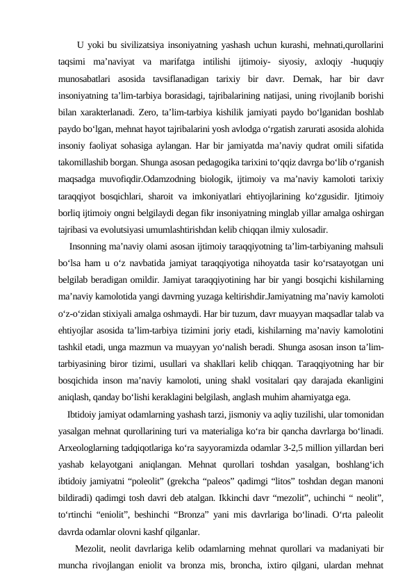      U yoki bu sivilizatsiya insoniyatning yashash uchun kurashi, mehnati,qurollarini
taqsimi  ma’naviyat  va  marifatga  intilishi  ijtimoiy-  siyosiy,  axloqiy  -huquqiy
munosabatlari  asosida  tavsiflanadigan  tarixiy  bir  davr.  Demak,  har  bir  davr
insoniyatning ta’lim-tarbiya borasidagi, tajribalarining natijasi, uning rivojlanib borishi
bilan xarakterlanadi. Zero, ta’lim-tarbiya kishilik jamiyati paydo bo‘lganidan boshlab
paydo bo‘lgan, mehnat hayot tajribalarini yosh avlodga o‘rgatish zarurati asosida alohida
insoniy faoliyat sohasiga aylangan. Har bir jamiyatda ma’naviy qudrat omili sifatida
takomillashib borgan. Shunga asosan pedagogika tarixini to‘qqiz davrga bo‘lib o‘rganish
maqsadga muvofiqdir.Odamzodning biologik, ijtimoiy va ma’naviy kamoloti tarixiy
taraqqiyot bosqichlari, sharoit va imkoniyatlari ehtiyojlarining ko‘zgusidir. Ijtimoiy
borliq ijtimoiy ongni belgilaydi degan fikr insoniyatning minglab yillar amalga oshirgan
tajribasi va evolutsiyasi umumlashtirishdan kelib chiqqan ilmiy xulosadir.
    Insonning ma’naviy olami asosan ijtimoiy taraqqiyotning ta’lim-tarbiyaning mahsuli
bo‘lsa ham u o‘z navbatida jamiyat taraqqiyotiga nihoyatda tasir ko‘rsatayotgan uni
belgilab beradigan omildir. Jamiyat taraqqiyotining har bir yangi bosqichi kishilarning
ma’naviy kamolotida yangi davrning yuzaga keltirishdir.Jamiyatning ma’naviy kamoloti
o‘z-o‘zidan stixiyali amalga oshmaydi. Har bir tuzum, davr muayyan maqsadlar talab va
ehtiyojlar asosida ta’lim-tarbiya tizimini joriy etadi, kishilarning ma’naviy kamolotini
tashkil etadi, unga mazmun va muayyan yo‘nalish beradi. Shunga asosan inson ta’lim-
tarbiyasining biror tizimi, usullari va shakllari kelib chiqqan. Taraqqiyotning har bir
bosqichida inson ma’naviy kamoloti, uning shakl vositalari qay darajada ekanligini
aniqlash, qanday bo‘lishi keraklagini belgilash, anglash muhim ahamiyatga ega.
    Ibtidoiy jamiyat odamlarning yashash tarzi, jismoniy va aqliy tuzilishi, ular tomonidan
yasalgan mehnat qurollarining turi va materialiga ko‘ra bir qancha davrlarga bo‘linadi.
Arxeologlarning tadqiqotlariga ko‘ra sayyoramizda odamlar 3-2,5 million yillardan beri
yashab  kelayotgani  aniqlangan.  Mehnat  qurollari  toshdan  yasalgan,  boshlang‘ich
ibtidoiy jamiyatni “poleolit” (grekcha “paleos” qadimgi “litos” toshdan degan manoni
bildiradi) qadimgi tosh davri deb atalgan. Ikkinchi davr “mezolit”, uchinchi “ neolit”,
to‘rtinchi “eniolit”, beshinchi “Bronza” yani mis davrlariga bo‘linadi. O‘rta paleolit
davrda odamlar olovni kashf qilganlar.
    Mezolit, neolit davrlariga kelib odamlarning mehnat qurollari va madaniyati bir
muncha rivojlangan eniolit va bronza mis, broncha, ixtiro qilgani, ulardan mehnat
