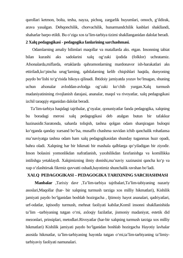 qurollari ketmon, bolta, tesha, nayza, pichoq, zargarlik buyumlari, omoch, g‘ildirak,
arava  yasalgan.  Dehqonchilik,  chorvachilik,  hunarmandchilik  kasblari  shakllandi,
shaharlar barpo etildi. Bu o‘ziga xos ta’lim-tarbiya tizimi shakllanganidan dalolat beradi.
2 Xalq pedagogikasi - pedagogika fanlarining sarchashmasi.
    Odamlarning amaliy bilimlari maqollar va matallarda aks. etgan. Insonning tabiat
bilan  kurashi  aks  sadolarini  xalq  og‘zaki  ijodida  (folklor)  uchratamiz.
Afsonalarda,miflarda,  ertaklarda  qahramonlarning  mardonavor  ish-harakatlari  aks
ettiriladi,ko‘pincha  urug‘larning,  qabilalarning  kelib  chiqishlari  haqida,  dunyoning
paydo bo‘lishi to‘g‘risida hikoya qilinadi. Ibtidoiy jamiyatda yozuv bo‘lmagan, shuning
uchun  afsonalar  avloddan-avlodga  og‘zaki  ko‘chib  yurgan.Xalq  turmush
madaniyatinining rivojlanish darajasi, ananalar, maqol va rivoyatlar, xalq pedagogikasi
izchil taraqqiy etganidan dalolat beradi.
    Ta’lim-tarbiya haqidagi tajribalar, g‘oyalar, qonuniyatlar fanda pedagogika, xalqning
bu  boradagi  merosi  xalq  pedagogikasi  deb  atalgan  butun  bir  tafakkur
hazinasidir.Saratonda,  saharda  toliqish,  tashna  qolgan  odam  sharqiragan  buloqni
ko‘rganda qanday xursand bo‘lsa, musaffo chashma suvidan ichib qanchalik rohatlansa
ma’naviyatga tashna odam ham xalq pedagogikasidan shunday tuganmas huzr opadi,
bahra oladi. Xalqning har bir hikmati bir mashala qalblarga qo‘yiladigan bir ziyodir.
Inson  bolasini  yomonlikdan  nafratlanish,  yaxshilikdan  faxrlanishga  va  komillikka
intilishga yetaklaydi. Xalqimizning ilmiy donishi,ma’naviy xazinasini qancha ko‘p va
xup o‘zlashtirsak fikrmiz quvvatti oshadi,hayotimiz shunchalik ravshan bo‘ladi.
XALQ  PEDAGOGIKASI – PEDAGOGIKA TARIXINING SARCHASHMASI
   Manbalar  ,Tarixiy  davr  ,Ta’lim-tarbiya  tajribalari,Ta’lim-tabiyaning  nazariy
asoslari,Maqollar (har- bir xalqning turmush tarziga xos milliy hikmatlari), Kishilik
jamiyati paydo bo‘lganidan boshlab hozirgacha , Ijtimoiy hayot ananalari, qadriyatlari,
urf-odatlar, iqtisodiy turmush, mehnat faoliyati kabilar,Komil insonni shakllanishida
ta’lim –tarbiyaning tutgan o‘rni, axloqiy fazilatlar, jismoniy madaniyat, estetik did
mezonlari, prinsiplari, metodlari.Rivoyatlar (har-bir xalqning turmush tarziga xos milliy
hikmatlari) Kishilik jamiyati paydo bo‘lganidan boshlab hozirgacha Hayotiy lavhalar
asosida hikmatlar, ta’lim-tarbiyaning hayotda tutgan o‘rni,ta’lim-tarbiyaning ta’limiy-
tarbiyaviy faoliyati namunalari.
