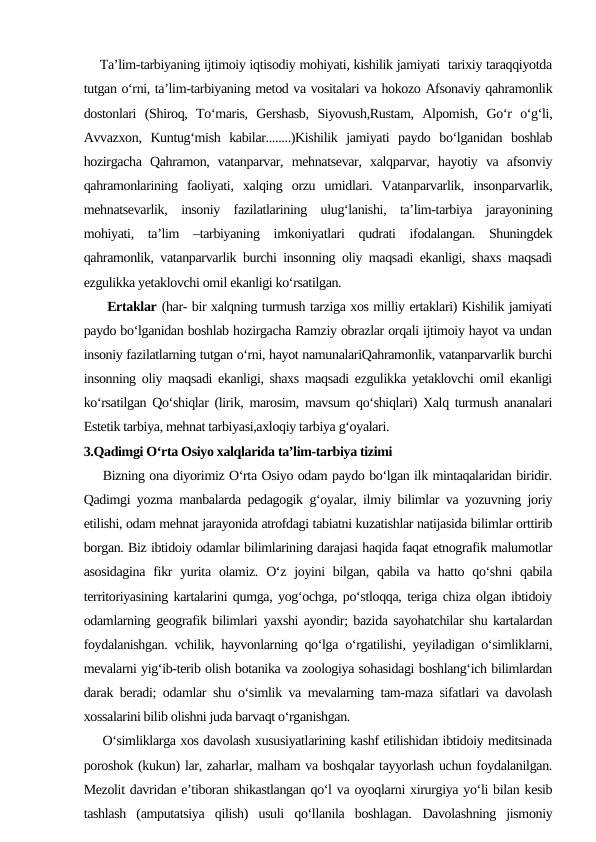     Ta’lim-tarbiyaning ijtimoiy iqtisodiy mohiyati, kishilik jamiyati  tarixiy taraqqiyotda
tutgan o‘rni, ta’lim-tarbiyaning metod va vositalari va hokozo Afsonaviy qahramonlik
dostonlari  (Shiroq,  To‘maris,  Gershasb,  Siyovush,Rustam,  Alpomish,  Go‘r  o‘g‘li,
Avvazxon,  Kuntug‘mish  kabilar........)Kishilik  jamiyati  paydo  bo‘lganidan  boshlab
hozirgacha  Qahramon,  vatanparvar,  mehnatsevar,  xalqparvar,  hayotiy  va  afsonviy
qahramonlarining  faoliyati,  xalqing  orzu  umidlari.  Vatanparvarlik,  insonparvarlik,
mehnatsevarlik,  insoniy  fazilatlarining  ulug‘lanishi,  ta’lim-tarbiya  jarayonining
mohiyati,  ta’lim  –tarbiyaning  imkoniyatlari  qudrati  ifodalangan.  Shuningdek
qahramonlik, vatanparvarlik burchi insonning oliy maqsadi ekanligi, shaxs maqsadi
ezgulikka yetaklovchi omil ekanligi ko‘rsatilgan.
     Ertaklar (har- bir xalqning turmush tarziga xos milliy ertaklari) Kishilik jamiyati
paydo bo‘lganidan boshlab hozirgacha Ramziy obrazlar orqali ijtimoiy hayot va undan
insoniy fazilatlarning tutgan o‘rni, hayot namunalariQahramonlik, vatanparvarlik burchi
insonning oliy maqsadi ekanligi, shaxs maqsadi ezgulikka yetaklovchi omil ekanligi
ko‘rsatilgan Qo‘shiqlar (lirik, marosim, mavsum qo‘shiqlari) Xalq turmush ananalari
Estetik tarbiya, mehnat tarbiyasi,axloqiy tarbiya g‘oyalari.
3.Qadimgi O‘rta Osiyo xalqlarida ta’lim-tarbiya tizimi
    Bizning ona diyorimiz O‘rta Osiyo odam paydo bo‘lgan ilk mintaqalaridan biridir.
Qadimgi yozma manbalarda pedagogik g‘oyalar, ilmiy bilimlar va yozuvning joriy
etilishi, odam mehnat jarayonida atrofdagi tabiatni kuzatishlar natijasida bilimlar orttirib
borgan. Biz ibtidoiy odamlar bilimlarining darajasi haqida faqat etnografik malumotlar
asosidagina  fikr  yurita olamiz. O‘z joyini  bilgan, qabila  va  hatto  qo‘shni  qabila
territoriyasining kartalarini qumga, yog‘ochga, po‘stloqqa, teriga chiza olgan ibtidoiy
odamlarning geografik bilimlari yaxshi ayondir; bazida sayohatchilar shu kartalardan
foydalanishgan. vchilik, hayvonlarning qo‘lga o‘rgatilishi, yeyiladigan o‘simliklarni,
mevalarni yig‘ib-terib olish botanika va zoologiya sohasidagi boshlang‘ich bilimlardan
darak beradi; odamlar shu o‘simlik va mevalarning tam-maza sifatlari va davolash
xossalarini bilib olishni juda barvaqt o‘rganishgan.
    O‘simliklarga xos davolash xususiyatlarining kashf etilishidan ibtidoiy meditsinada
poroshok (kukun) lar, zaharlar, malham va boshqalar tayyorlash uchun foydalanilgan.
Mezolit davridan e’tiboran shikastlangan qo‘l va oyoqlarni xirurgiya yo‘li bilan kesib
tashlash  (amputatsiya  qilish)  usuli  qo‘llanila  boshlagan.  Davolashning  jismoniy

