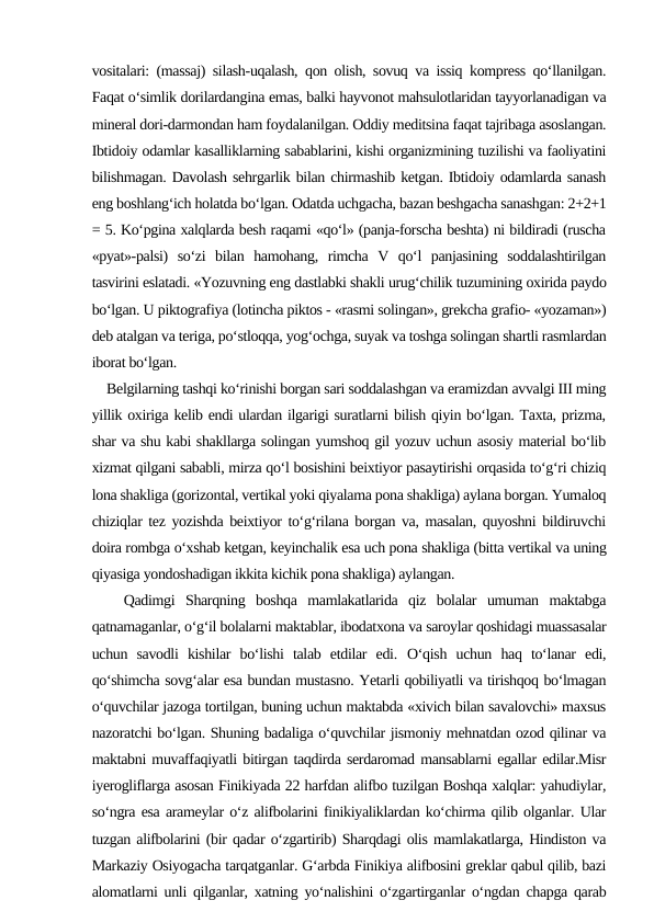 vositalari: (massaj) silash-uqalash, qon olish, sovuq va issiq kompress qo‘llanilgan.
Faqat o‘simlik dorilardangina emas, balki hayvonot mahsulotlaridan tayyorlanadigan va
mineral dori-darmondan ham foydalanilgan. Oddiy meditsina faqat tajribaga asoslangan.
Ibtidoiy odamlar kasalliklarning sabablarini, kishi organizmining tuzilishi va faoliyatini
bilishmagan. Davolash sehrgarlik bilan chirmashib ketgan. Ibtidoiy odamlarda sanash
eng boshlang‘ich holatda bo‘lgan. Odatda uchgacha, bazan beshgacha sanashgan: 2+2+1
= 5. Ko‘pgina xalqlarda besh raqami «qo‘l» (panja-forscha beshta) ni bildiradi (ruscha
«pyat»-palsi)  so‘zi  bilan  hamohang,  rimcha  V  qo‘l  panjasining  soddalashtirilgan
tasvirini eslatadi. «Yozuvning eng dastlabki shakli urug‘chilik tuzumining oxirida paydo
bo‘lgan. U piktografiya (lotincha piktos - «rasmi solingan», grekcha grafio- «yozaman»)
deb atalgan va teriga, po‘stloqqa, yog‘ochga, suyak va toshga solingan shartli rasmlardan
iborat bo‘lgan.
    Belgilarning tashqi ko‘rinishi borgan sari soddalashgan va eramizdan avvalgi III ming
yillik oxiriga kelib endi ulardan ilgarigi suratlarni bilish qiyin bo‘lgan. Taxta, prizma,
shar va shu kabi shakllarga solingan yumshoq gil yozuv uchun asosiy material bo‘lib
xizmat qilgani sababli, mirza qo‘l bosishini beixtiyor pasaytirishi orqasida to‘g‘ri chiziq
lona shakliga (gorizontal, vertikal yoki qiyalama pona shakliga) aylana borgan. Yumaloq
chiziqlar tez yozishda beixtiyor to‘g‘rilana borgan va, masalan, quyoshni bildiruvchi
doira rombga o‘xshab ketgan, keyinchalik esa uch pona shakliga (bitta vertikal va uning
qiyasiga yondoshadigan ikkita kichik pona shakliga) aylangan.
   Qadimgi  Sharqning  boshqa  mamlakatlarida  qiz  bolalar  umuman  maktabga
qatnamaganlar, o‘g‘il bolalarni maktablar, ibodatxona va saroylar qoshidagi muassasalar
uchun  savodli  kishilar  bo‘lishi  talab  etdilar  edi.  O‘qish  uchun  haq  to‘lanar  edi,
qo‘shimcha sovg‘alar esa bundan mustasno. Yetarli qobiliyatli va tirishqoq bo‘lmagan
o‘quvchilar jazoga tortilgan, buning uchun maktabda «xivich bilan savalovchi» maxsus
nazoratchi bo‘lgan. Shuning badaliga o‘quvchilar jismoniy mehnatdan ozod qilinar va
maktabni muvaffaqiyatli bitirgan taqdirda serdaromad mansablarni egallar edilar.Misr
iyerogliflarga asosan Finikiyada 22 harfdan alifbo tuzilgan Boshqa xalqlar: yahudiylar,
so‘ngra esa arameylar o‘z alifbolarini finikiyaliklardan ko‘chirma qilib olganlar. Ular
tuzgan alifbolarini (bir qadar o‘zgartirib) Sharqdagi olis mamlakatlarga, Hindiston va
Markaziy Osiyogacha tarqatganlar. G‘arbda Finikiya alifbosini greklar qabul qilib, bazi
alomatlarni unli qilganlar, xatning yo‘nalishini o‘zgartirganlar o‘ngdan chapga qarab
