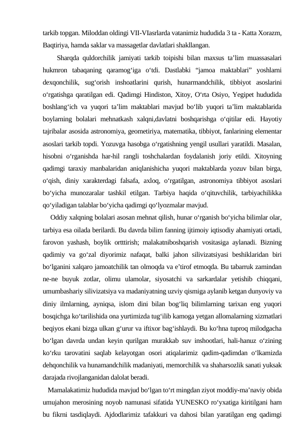 tarkib topgan. Miloddan oldingi VII-VIasrlarda vatanimiz hududida 3 ta - Katta Xorazm,
Baqtiriya, hamda saklar va massagetlar davlatlari shakllangan.
    Sharqda quldorchilik jamiyati tarkib toipishi bilan maxsus ta’lim muassasalari
hukmron  tabaqaning  qaramog‘iga  o‘tdi.  Dastlabki  “jamoa  maktablari”  yoshlarni
dexqonchilik,  sug‘orish  inshoatlarini  qurish,  hunarmandchilik,  tibbiyot  asoslarini
o‘rgatishga qaratilgan edi. Qadimgi Hindiston, Xitoy, O‘rta Osiyo, Yegipet hududida
boshlang‘ich va yuqori ta’lim maktablari mavjud bo‘lib yuqori ta’lim maktablarida
boylarning bolalari mehnatkash xalqni,davlatni boshqarishga o‘qitilar  edi.  Hayotiy
tajribalar asosida astronomiya, geometiriya, matematika, tibbiyot, fanlarining elementar
asoslari tarkib topdi. Yozuvga hasobga o‘rgatishning yengil usullari yaratildi. Masalan,
hisobni o‘rganishda har-hil rangli toshchalardan foydalanish joriy etildi. Xitoyning
qadimgi taraxiy manbalaridan aniqlanishicha yuqori maktablarda yozuv bilan birga,
o‘qish, diniy xarakterdagi falsafa, axloq, o‘rgatilgan, astronomiya tibbiyot asoslari
bo‘yicha munozaralar  tashkil  etilgan. Tarbiya haqida o‘qituvchilik, tarbiyachilikka
qo‘yiladigan talablar bo‘yicha qadimgi qo‘lyozmalar mavjud.
    Oddiy xalqning bolalari asosan mehnat qilish, hunar o‘rganish bo‘yicha bilimlar olar,
tarbiya esa oilada berilardi. Bu davrda bilim fanning ijtimoiy iqtisodiy ahamiyati ortadi,
farovon yashash, boylik ortttirish; malakatniboshqarish vositasiga aylanadi. Bizning
qadimiy va go‘zal  diyorimiz nafaqat, balki jahon silivizatsiyasi  beshiklaridan biri
bo‘lganini xalqaro jamoatchilik tan olmoqda va e’tirof etmoqda. Bu tabarruk zamindan
ne-ne  buyuk  zotlar,  olimu  ulamolar,  siyosatchi  va  sarkardalar  yetishib  chiqqani,
umumbashariy silivizatsiya va madaniyatning uzviy qismiga aylanib ketgan dunyoviy va
diniy ilmlarning, ayniqsa, islom dini bilan bog‘liq bilimlarning tarixan eng yuqori
bosqichga ko‘tarilishida ona yurtimizda tug‘ilib kamoga yetgan allomalarning xizmatlari
beqiyos ekani bizga ulkan g‘urur va iftixor bag‘ishlaydi. Bu ko‘hna tuproq milodgacha
bo‘lgan davrda undan keyin qurilgan murakkab suv inshootlari, hali-hanuz o‘zining
ko‘rku tarovatini saqlab kelayotgan osori atiqalarimiz qadim-qadimdan o‘lkamizda
dehqonchilik va hunamandchilik madaniyati, memorchilik va shaharsozlik sanati yuksak
darajada rivojlanganidan dalolat beradi.
   Mamalakatimiz hududida mavjud bo‘lgan to‘rt mingdan ziyot moddiy-ma’naviy obida
umujahon merosining noyob namunasi sifatida YUNESKO ro‘yxatiga kiritilgani ham
bu fikrni tasdiqlaydi. Ajdodlarimiz tafakkuri va dahosi bilan yaratilgan eng qadimgi
