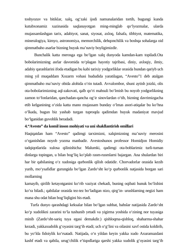 toshyozuv  va  bitiklar,  xalq,  og‘zaki  ijodi  namunalaridan  tortib,  bugungi  kunda
kutubxonamiz  xazinasida  saqlanayotgan  ming-minglab  qo‘lyozmalar,  ularda
mujassamlashgan tarix, adabiyot, sanat, siyosat, axloq, falsafa, tibbiyot, matematika,
mineralogiya, kimyo, astronomiya, memorchilik, dehqonchilik va boshqa sohalarga oid
qimmatbaho asarlar bizning buyuk ma’naviy boyligimizdir. 
     Bunchalik katta merosga ega bo‘lgan xalq dunyoda kamdan-kam topiladi.Ota
bobolarimizning asrlar davomida to‘plagan hayotiy tajribasi, diniy, axloqiy, ilmiy,
adabiy qarashlarini ifoda etadigan bu kabi tarixiy yodgorliklar orasida bundan qariyb uch
ming yil muqaddam Xozarm vohasi hududida yaratilagan, “Avesto”1 deb atalgan
qimmatbaho ma’naviy obida alohida o‘rin tutadi. Avvalombor, shuni aytish joizki, olis
ota-bobolarimizning aql-zakovati, qalb qo‘ri mahsuli bo‘lmish bu noyob yodgorlikning
zamon to‘fonlaridan, qanchadan-qancha og‘ir sinovlardan o‘tib, bizning davrimizgacha
etib kelganining o‘zida katta mano mujassam bunday o‘lmas asori-atiqalar bu ko‘hna
o‘lkada,  bugun  biz  yashab  turgan  tuproqda  qadimdan  buyuk  madaniyat  mavjud
bo‘lganidan guvohlik beradadi.
4.“Avesto” da komil inson mohiyati va uni shakllantirish omillari
Haqiqatdan  ham  “Avesto”  qadimgi  tarximizni,  xalqimizning  ma’naviy  merosini
o‘rganishdan noyob yozma manbadir. Avestoshunos professor Homidjon Homidiy
tadqiqotlarida  xulosa  qilinishicha:  Malumki,  qadimgi  ota-boblarimiz  turli-tuman
dinlarga topingan, u bilan bog‘liq ko‘plab rasm-rusmlarni bajargan. Ana shulardan biri
har bir qabilaning o‘z xudosiga qurbonlik qilish odatidir. Chorvadorlar orasida kezib
yurib, mo‘ysafidlar gurungida bo‘lgan Zardo‘sht ko‘p qurbonlik natjasida borgan sari
mollarning
kamayib, qirilib ketayotganini ko‘rib vaziyat chekadi, buning oqibati hunuk bo‘lishini
ko‘ra biladi.; qabilalar orasida tez-tez bo‘ladigan nizo, qirg‘in- urushlarning negizi ham
mana shu odat bilan bog‘liqligini his etadi.
    Turfa dunyo qarashdagi keksalar bilan bo‘lgan suhbat, bahslar natijasida Zardo‘sht
ko‘p xudolikni zararini to‘la tushunib yetadi va yigirma yoshida o‘zining nor tuyasiga
minib  (Zardo‘sht-sariq  tuya  egasi  demakdir.)  qishloqma-qishloq,  shaharma-shahar
kezadi, yakkaxudolik g‘oyasini targ‘ib etadi; uch o‘g‘lini va oilasini xavf ostida koldirib,
bu yo‘lda fidoiylik ko‘rsatadi. Natijada, o‘n yildan keyin yakka xudo Axuramazdani
kashf etadi va qabila, urug‘chilik e’tiqodlariga qarshi yakka xudolik g‘oyasini targ‘ib
