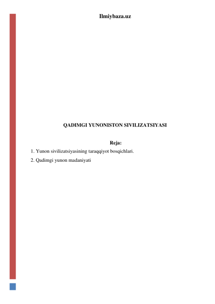 Ilmiybaza.uz 
 
 
 
 
 
 
 
 
 
 
QADIMGI YUNONISTON SIVILIZATSIYASI 
 
 Reja: 
1. Yunon sivilizatsiyasining taraqqiyot bosqichlari. 
2. Qadimgi yunon madaniyati 
 
 
 
 
 
 
 
 
 
 
 
 
 
