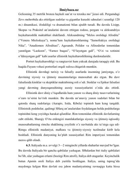 Ilmiybaza.uz 
Geliosning 35 metrlik bronza haykali san’at va texnika mo’’jizasi edi. Pergamdagi 
Zevs mehrobida aks ettirilgan xudolar va gigantlar kurashi sahnalari ( uzunligi 120 
m.) dinamikasi, ifodaliligi va dramatizmi bilan ajralib turadi. Bu davrda Lisipp, 
Skopas va Praksitel an’analarini davom ettirgan rodoss, pergam va aleksandriya 
haykaltaroshlik maktablari shakllandi. Aleksandrning “Melos orolidagi Afrodita” 
(“Venera Miolsskaya”), noma’lum haykaltaroshlarning “Samofrakiya orolidagi 
Nika”, “Anadiomen Afroditasi”, Agesandr, Polidor va Afinodorlar tomonidan 
yaratilgan “Laokoon”, “Farnez buqasi”, “O’layotgan gall”, “O’zi va xotinini 
o’ldirayotgan gall” kabi asarlar ellinistik haykaltaroshlikning durdonalaridir.  
 
Portret haykaltaroshligi va rangtasviri ham yuksak darajada taraqqiy etdi. Bu 
haqida Fayum vohasi portretlari orqali xulosa chiqarish mumkin.  
 
Ellinistik davrdagi tarixiy va falsafiy asarlarda insonning jamiyatga, o’z 
davrining siyosiy va ijtimoiy muammolariga munosabati aks etgan. Bu davr 
falsafasida kiniklar va skeptiklar maktabining roli o’sdi. Stoiklar va Epikur falsafasi 
yangi davrning dunyoqarashining asosiy xususiyatlarini o’zida aks ettirdi. 
 
Ellinistik davr diniy e’tiqodlarida ham yunon va sharq diniy tasavvurlarining 
o’zaro ta’sirini ko’rish mumkin. Bu davrda an’anaviy yunon xudolari bilan bir 
qatorda sharq xudolariga (Aarapis, Isida, Kibela) topinish ham keng tarqaldi. 
Ellinistsik podsholar, qadimgi SHarq an’analaridan foydalangan holda podsholarga 
topinishni keng yoyishga harakat qilardilar. Rim tomonidan ellinistik davlatlarning 
zabt etilishi, Sharqiy O’rta erdengizi mamlakatlariga siyosiy va ijtimoiy-iqtisodiy 
munosabatlarning rimcha shaklining yoyilishi o’z navbatida aks ta’sirga ega edi-
Rimga ellinistik madaniyat, mafkura va ijtimoiy-siyosiy tuzilmalar kirib kela 
boshladi. Ellinistik dunyoning ko’plab xususiyatlari Rim imperiyasi tomonidan 
meros qilib olindi. 
 
6.3. Italiyada m.a. avvalgi 3—2 minginchi yillarda shaharlar mavjud bo’lgan. 
Bu davrda Italiyada bir qancha qabilalar yashagan. SHulardan biri italiy qabilalari 
bo’lib, ular yashagan erlarni (hozirgi Rim atrofi), Italiya deb ataganlar. Keyinchalik 
butun Apenin oroli Italiya deb yuritila boshlagan. Italiya, uning tuprog’ida 
maydonga kelgan Rim davlati esa jahon madaniyatining ravnaqiga katta hissa 
