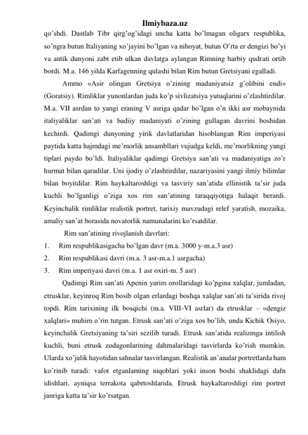 Ilmiybaza.uz 
qo’shdi. Dastlab Tibr qirg’og’idagi uncha katta bo’lmagan oligarx respublika, 
so’ngra butun Italiyaning xo’jayini bo’lgan va nihoyat, butun O’rta er dengizi bo’yi 
va antik dunyoni zabt etib ulkan davlatga aylangan Rimning harbiy qudrati ortib 
bordi. M.a. 146 yilda Karfagenning qulashi bilan Rim butun Gretsiyani egalladi.  
Ammo «Asir olingan Gretsiya o’zining madaniyatsiz g’olibini endi» 
(Goratsiy). Rimliklar yunonlardan juda ko’p sivlizatsiya yutuqlarini o’zlashtirdilar. 
M.a. VII asrdan to yangi eraning V asriga qadar bo’lgan o’n ikki asr mobaynida 
italiyaliklar san’ati va badiiy madaniyati o’zining gullagan davrini boshidan 
kechirdi. Qadimgi dunyoning yirik davlatlaridan hisoblangan Rim imperiyasi 
paytida katta hajmdagi me’morlik ansambllari vujudga keldi, me’morlikning yangi 
tiplari paydo bo’ldi. Italiyaliklar qadimgi Gretsiya san’ati va madaniyatiga zo’r 
hurmat bilan qaradilar. Uni ijodiy o’zlashtirdilar, nazariyasini yangi ilmiy bilimlar 
bilan boyitdilar. Rim haykaltaroshligi va tasviriy san’atida ellinistik ta’sir juda 
kuchli bo’lganligi o’ziga xos rim san’atining taraqqiyotiga halaqit berardi. 
Keyinchalik rimliklar realistik portret, tarixiy mavzudagi relef yaratish, mozaika, 
amaliy san’at borasida novatorlik namunalarini ko’rsatdilar. 
 
 Rim san’atining rivojlanish davrlari: 
1. 
Rim respublikasigacha bo’lgan davr (m.a. 3000 y-m.a.3 asr) 
2. 
Rim respublikasi davri (m.a. 3 asr-m.a.1 asrgacha) 
3. 
Rim imperiyasi davri (m.a. 1 asr oxiri-m. 5 asr) 
 
Qadimgi Rim san’ati Apenin yarim orollaridagi ko’pgina xalqlar, jumladan, 
etrusklar, keyinroq Rim bosib olgan erlardagi boshqa xalqlar san’ati ta’sirida rivoj 
topdi. Rim tarixining ilk bosqichi (m.a. VIII-VI asrlar) da etrusklar – «dengiz 
xalqlari» muhim o’rin tutgan. Etrusk san’ati o’ziga xos bo’lib, unda Kichik Osiyo, 
keyinchalik Gretsiyaning ta’siri sezilib turadi. Etrusk san’atida realizmga intilish 
kuchli, buni etrusk zodagonlarining dahmalaridagi tasvirlarda ko’rish mumkin. 
Ularda xo’jalik hayotidan sahnalar tasvirlangan. Realistik an’analar portretlarda ham 
ko’rinib turadi: vafot etganlarning niqoblari yoki inson boshi shaklidagi dafn 
idishlari, ayniqsa terrakota qabrtoshlarida. Etrusk haykaltaroshligi rim portret 
janriga katta ta’sir ko’rsatgan. 
