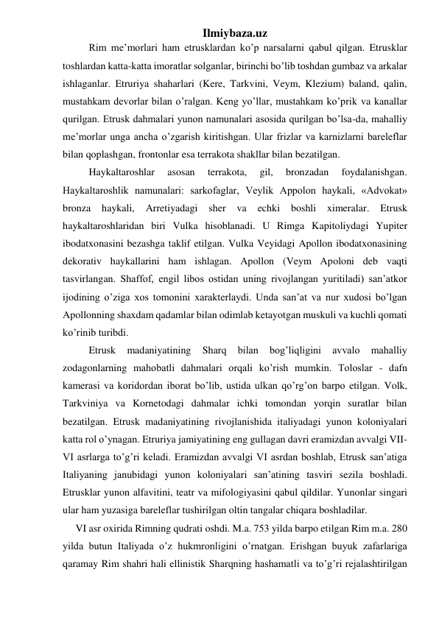 Ilmiybaza.uz 
 
Rim me’morlari ham etrusklardan ko’p narsalarni qabul qilgan. Etrusklar 
toshlardan katta-katta imoratlar solganlar, birinchi bo’lib toshdan gumbaz va arkalar 
ishlaganlar. Etruriya shaharlari (Kere, Tarkvini, Veym, Klezium) baland, qalin, 
mustahkam devorlar bilan o’ralgan. Keng yo’llar, mustahkam ko’prik va kanallar 
qurilgan. Etrusk dahmalari yunon namunalari asosida qurilgan bo’lsa-da, mahalliy 
me’morlar unga ancha o’zgarish kiritishgan. Ular frizlar va karnizlarni bareleflar 
bilan qoplashgan, frontonlar esa terrakota shakllar bilan bezatilgan.  
 
Haykaltaroshlar 
asosan 
terrakota, 
gil, 
bronzadan 
foydalanishgan. 
Haykaltaroshlik namunalari: sarkofaglar, Veylik Appolon haykali, «Advokat» 
bronza 
haykali, 
Arretiyadagi 
sher 
va 
echki 
boshli ximeralar. 
Etrusk 
haykaltaroshlaridan biri Vulka hisoblanadi. U Rimga Kapitoliydagi Yupiter 
ibodatxonasini bezashga taklif etilgan. Vulka Veyidagi Apollon ibodatxonasining 
dekorativ haykallarini ham ishlagan. Apollon (Veym Apoloni deb vaqti 
tasvirlangan. Shaffof, engil libos ostidan uning rivojlangan yuritiladi) san’atkor 
ijodining o’ziga xos tomonini xarakterlaydi. Unda san’at va nur xudosi bo’lgan 
Apollonning shaxdam qadamlar bilan odimlab ketayotgan muskuli va kuchli qomati 
ko’rinib turibdi.  
  
Etrusk 
madaniyatining 
Sharq 
bilan 
bog’liqligini 
avvalo 
mahalliy 
zodagonlarning mahobatli dahmalari orqali ko’rish mumkin. Toloslar - dafn 
kamerasi va koridordan iborat bo’lib, ustida ulkan qo’rg’on barpo etilgan. Volk, 
Tarkviniya va Kornetodagi dahmalar ichki tomondan yorqin suratlar bilan 
bezatilgan. Etrusk madaniyatining rivojlanishida italiyadagi yunon koloniyalari 
katta rol o’ynagan. Etruriya jamiyatining eng gullagan davri eramizdan avvalgi VII-
VI asrlarga to’g’ri keladi. Eramizdan avvalgi VI asrdan boshlab, Etrusk san’atiga 
Italiyaning janubidagi yunon koloniyalari san’atining tasviri sezila boshladi. 
Etrusklar yunon alfavitini, teatr va mifologiyasini qabul qildilar. Yunonlar singari 
ular ham yuzasiga bareleflar tushirilgan oltin tangalar chiqara boshladilar. 
     VI asr oxirida Rimning qudrati oshdi. M.a. 753 yilda barpo etilgan Rim m.a. 280 
yilda butun Italiyada o’z hukmronligini o’rnatgan. Erishgan buyuk zafarlariga 
qaramay Rim shahri hali ellinistik Sharqning hashamatli va to’g’ri rejalashtirilgan 
