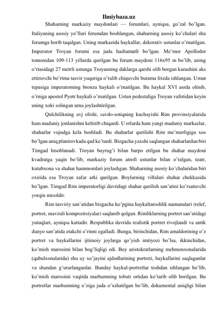 Ilmiybaza.uz 
Shaharning markaziy maydonlari — forumlari, ayniqsa, go’zal bo’lgan. 
Italiyaning asosiy yo’llari forumdan boshlangan, shaharning asosiy ko’chalari shu 
forumga borib taqalgan. Uning markazida haykallar, dekorativ ustunlar o’rnatilgan. 
Imperator Troyan forumi esa juda hashamatli bo’lgan. Me’mor Apollodor 
tomonidan 109-113 yillarda qurilgan bu forum maydoni 116x95 m bo’lib, uning 
o’rtasidagi 27 metrli ustunga Troyanning daklarga qarshi olib borgan kurashini aks 
ettiruvchi bo’rtma tasvir yuqoriga o’ralib chiquvchi burama frizda ishlangan. Ustun 
tepasiga imperatorning bronza haykali o’rnatilgan. Bu haykal XVI asrda olinib, 
o’rniga apostol Pyotr haykali o’rnatilgan. Ustun pedestaliga Troyan vafotidan keyin 
uning xoki solingan urna joylashtirilgan. 
Qulchilikning avj olishi, savdo-sotiqning kuchayishi Rim provinsiyalarida 
ham madaniy jonlanishni keltirib chiqardi. U erlarda ham yangi madaniy markazlar, 
shaharlar vujudga kela boshladi. Bu shaharlar qurilishi Rim me’morligiga xos 
bo’lgan aniq planirovkada qad ko’tardi. Bizgacha yaxshi saqlangan shaharlardan biri 
Timgad hisoblanadi. Troyan buyrug’i bilan barpo etilgan bu shahar maydoni 
kvadratga yaqin bo’lib, markaziy forum atrofi ustunlar bilan o’ralgan, teatr, 
kutubxona va shahar hammomlari joylashgan. Shaharning asosiy ko’chalaridan biri 
oxirida esa Troyan zafar arki qurilgan. Boylarning villalari shahar chekkasida 
bo’lgan. Timgad Rim imperatorligi davridagi shahar qurilish san’atini ko’rsatuvchi 
yorqin misoldir. 
Rim tasviriy san’atidan bizgacha ko’pgina haykaltaroshlik namunalari (relef, 
portret, mavzuli kompozitsiyalar) saqlanib qolgan. Rimliklarning portret san’atidagi 
yutuqlari, ayniqsa kattadir. Respublika davrida realistik portret rivojlandi va antik 
dunyo san’atida etakchi o’rinni egalladi. Bunga, birinchidan, Rim amaldorining o’z 
portret va haykallarini ijtimoiy joylarga qo’yish imtiyozi bo’lsa, ikkinchidan, 
ko’mish marosimi bilan bog’liqligi edi. Boy aristokratlarning mehmonxonalarida 
(qabulxonalarida) shu uy xo’jayini ajdodlarining portreti, haykallarini saqlaganlar 
va shundan g’ururlanganlar. Bunday haykal-portretlar toshdan ishlangan bo’lib, 
ko’mish marosimi vaqtida marhumning tobuti ortidan ko’tarib olib borilgan. Bu 
portretlar marhumning o’ziga juda o’xshatilgan bo’lib, dokumental aniqligi bilan 
