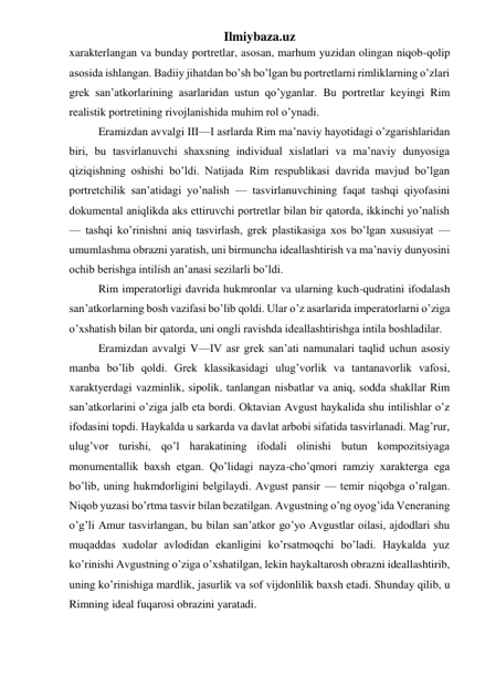 Ilmiybaza.uz 
xarakterlangan va bunday portretlar, asosan, marhum yuzidan olingan niqob-qolip 
asosida ishlangan. Badiiy jihatdan bo’sh bo’lgan bu portretlarni rimliklarning o’zlari 
grek san’atkorlarining asarlaridan ustun qo’yganlar. Bu portretlar keyingi Rim 
realistik portretining rivojlanishida muhim rol o’ynadi. 
Eramizdan avvalgi III—I asrlarda Rim ma’naviy hayotidagi o’zgarishlaridan 
biri, bu tasvirlanuvchi shaxsning individual xislatlari va ma’naviy dunyosiga 
qiziqishning oshishi bo’ldi. Natijada Rim respublikasi davrida mavjud bo’lgan 
portretchilik san’atidagi yo’nalish — tasvirlanuvchining faqat tashqi qiyofasini 
dokumental aniqlikda aks ettiruvchi portretlar bilan bir qatorda, ikkinchi yo’nalish 
— tashqi ko’rinishni aniq tasvirlash, grek plastikasiga xos bo’lgan xususiyat — 
umumlashma obrazni yaratish, uni birmuncha ideallashtirish va ma’naviy dunyosini 
ochib berishga intilish an’anasi sezilarli bo’ldi. 
Rim imperatorligi davrida hukmronlar va ularning kuch-qudratini ifodalash 
san’atkorlarning bosh vazifasi bo’lib qoldi. Ular o’z asarlarida imperatorlarni o’ziga 
o’xshatish bilan bir qatorda, uni ongli ravishda ideallashtirishga intila boshladilar. 
Eramizdan avvalgi V—IV asr grek san’ati namunalari taqlid uchun asosiy 
manba bo’lib qoldi. Grek klassikasidagi ulug’vorlik va tantanavorlik vafosi, 
xaraktyerdagi vazminlik, sipolik, tanlangan nisbatlar va aniq, sodda shakllar Rim 
san’atkorlarini o’ziga jalb eta bordi. Oktavian Avgust haykalida shu intilishlar o’z 
ifodasini topdi. Haykalda u sarkarda va davlat arbobi sifatida tasvirlanadi. Mag’rur, 
ulug’vor turishi, qo’l harakatining ifodali olinishi butun kompozitsiyaga 
monumentallik baxsh etgan. Qo’lidagi nayza-cho’qmori ramziy xarakterga ega 
bo’lib, uning hukmdorligini belgilaydi. Avgust pansir — temir niqobga o’ralgan. 
Niqob yuzasi bo’rtma tasvir bilan bezatilgan. Avgustning o’ng oyog’ida Veneraning 
o’g’li Amur tasvirlangan, bu bilan san’atkor go’yo Avgustlar oilasi, ajdodlari shu 
muqaddas xudolar avlodidan ekanligini ko’rsatmoqchi bo’ladi. Haykalda yuz 
ko’rinishi Avgustning o’ziga o’xshatilgan, lekin haykaltarosh obrazni ideallashtirib, 
uning ko’rinishiga mardlik, jasurlik va sof vijdonlilik baxsh etadi. Shunday qilib, u 
Rimning ideal fuqarosi obrazini yaratadi.  
