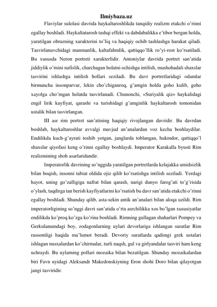 Ilmiybaza.uz 
Flaviylar sulolasi davrida haykaltaroshlikda tanqidiy realizm etakchi o’rinni 
egallay boshladi. Haykaltatarosh tashqi effekt va dabdabalikka e’tibor bergan holda, 
yaratilgan obrazning xarakterini to’liq va haqiqiy ochib tashlashga harakat qiladi. 
Tasvirlanuvchidagi manmanlik, kaltafahmlik, qattiqqo’llik ro’yi-rost ko’rsatiladi. 
Bu xususda Neron portreti xarakterlidir. Antoniylar davrida portret san’atida 
jiddiylik o’rnini nafislik, charchagan holatni ochishga intilish, mushohadali shaxslar 
tasvirini ishlashga intilish hollari seziladi. Bu davr portretlaridagi odamlar 
birmuncha insonparvar, lekin cho’chiganroq, g’amgin holda goho kulib, goho 
xayolga cho’mgan holatda tasvirlanadi. Chunonchi, «Suriyalik qiz» haykalidagi 
engil lirik kayfiyat, qarashi va turishidagi g’amginlik haykaltarosh tomonidan 
ustalik bilan tasvirlangan. 
III asr rim portret san’atining haqiqiy rivojlangan davridir. Bu davrdan 
boshlab, haykaltaroshlar avvalgi mavjud an’analardan voz kecha boshlaydilar. 
Endilikda kuch-g’ayrati toshib yotgan, janglarda toblangan, hukmdor, qattiqqo’l 
shaxslar qiyofasi keng o’rinni egallay boshlaydi. Imperator Karakalla byusti Rim 
realizmining shoh asarlaridandir.  
Imperatorlik davrining so’nggida yaratilgan portretlarda kelajakka umidsizlik 
bilan boqish, insonni tabiat oldida ojiz qilib ko’rsatishga intilish seziladi. Yerdagi 
hayot, uning go’zalligiga nafrat bilan qarash, narigi dunyo farog’ati to’g’risida 
o’ylash, taqdirga tan berish kayfiyatlarini ko’rsatish bu davr san’atida etakchi o’rinni 
egallay boshladi. Shunday qilib, asta-sekin antik an’analari bilan aloqa uzildi. Rim 
imperatorligining so’nggi davri san’atida o’rta asrchilikka xos bo’lgan xususiyatlar 
endilikda ko’proq ko’zga ko’rina boshladi. Rimning gullagan shaharlari Pompey va 
Gerkulanumdagi boy, zodagonlarning uylari devorlariga ishlangan suratlar Rim 
rassomligi haqida ma’lumot beradi. Devoriy suratlarda qadimgi grek ustalari 
ishlagan nusxalardan ko’chirmalar, turli naqsh, gul va girlyandalar tasviri ham keng 
uchraydi. Bu uylarning pollari mozaika bilan bezatilgan. Shunday mozaikalardan 
biri Favn uyidagi Aleksandr Makedonskiyning Eron shohi Doro bilan qilayotgan 
jangi tasviridir. 
