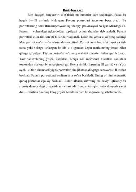 Ilmiybaza.uz 
Rim dastgoh rangtasviri to’g’risida ma’lumotlar kam saqlangan. Faqat bu 
haqda I—III asrlarda ishlangan Fayum portretlari tasavvur bera oladi. Bu 
portretlarning nomi Rim imperiyasining sharqiy  provinsiyasi bo’lgan Misrdagi  El-
Fayum   vohasidagi nekropoldan topilgani uchun shunday deb ataladi. Fayum 
portretlari ellin-rim san’ati ta’sirida rivojlandi. Lekin bu yerda u ko’proq qadimgi 
Misr portret san’ati an’analarini davom ettirdi. Portret tasvirlanuvchi hayot vaqtida 
taxta yoki xolstga ishlangan bo’lib, u o’lgandan keyin marhumning jasadi bilan 
qabrga qo’yilgan. Fayum portretlari o’zining realistik xarakteri bilan ajralib turadi. 
Tasvirlanuvchining yoshi, xarakteri, o’ziga xos individual xislatlari san’atkor 
tomonidan mahorat bilan talqin etilgai. Keksa rimlik (I asrning III yarmi) va «Yosh 
ayol», «Oltin chambarli yigit» portretlari shu jihatdan diqqatga sazovordir. II asrdan 
boshlab, Fayum portretidagi realizm asta so’na boshladi. Uning o’rnini sxematik, 
quruq portretlar egallay boshladi. Bular, albatta, davrning ma’naviy, iqtisodiy va 
siyosiy dunyosidagi o’zgarishlar natijasi edi. Bundan tashqari, antik dunyoda yangi 
din — xristian dinining keng yoyila boshlashi ham bu inqirozning sababi bo’ldi.  
 
 
 
 
 
 
 
 
