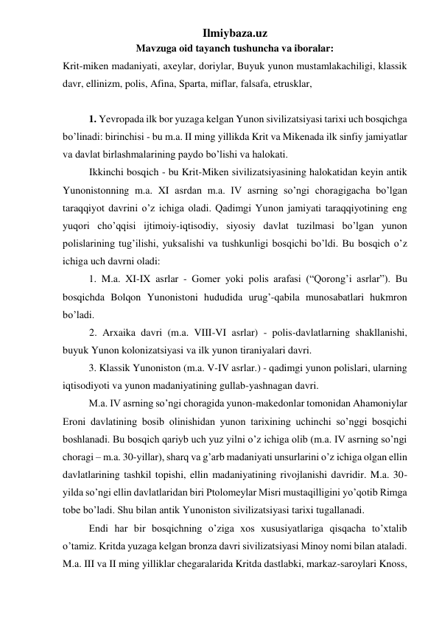 Ilmiybaza.uz 
Mavzuga oid tayanch tushuncha va iboralar: 
Krit-miken madaniyati, axeylar, doriylar, Buyuk yunon mustamlakachiligi, klassik 
davr, ellinizm, polis, Afina, Sparta, miflar, falsafa, etrusklar,  
 
 
 
1. Yevropada ilk bor yuzaga kelgan Yunon sivilizatsiyasi tarixi uch bosqichga 
bo’linadi: birinchisi - bu m.a. II ming yillikda Krit va Mikenada ilk sinfiy jamiyatlar 
va davlat birlashmalarining paydo bo’lishi va halokati.  
Ikkinchi bosqich - bu Krit-Miken sivilizatsiyasining halokatidan keyin antik 
Yunonistonning m.a. XI asrdan m.a. IV asrning so’ngi choragigacha bo’lgan 
taraqqiyot davrini o’z ichiga oladi. Qadimgi Yunon jamiyati taraqqiyotining eng 
yuqori cho’qqisi ijtimoiy-iqtisodiy, siyosiy davlat tuzilmasi bo’lgan yunon 
polislarining tug’ilishi, yuksalishi va tushkunligi bosqichi bo’ldi. Bu bosqich o’z 
ichiga uch davrni oladi: 
 
1. M.a. XI-IX asrlar - Gomer yoki polis arafasi (“Qorong’i asrlar”). Bu 
bosqichda Bolqon Yunonistoni hududida urug’-qabila munosabatlari hukmron 
bo’ladi. 
2. Arxaika davri (m.a. VIII-VI asrlar) - polis-davlatlarning shakllanishi, 
buyuk Yunon kolonizatsiyasi va ilk yunon tiraniyalari davri. 
 
3. Klassik Yunoniston (m.a. V-IV asrlar.) - qadimgi yunon polislari, ularning 
iqtisodiyoti va yunon madaniyatining gullab-yashnagan davri.  
 
M.a. IV asrning so’ngi choragida yunon-makedonlar tomonidan Ahamoniylar 
Eroni davlatining bosib olinishidan yunon tarixining uchinchi so’nggi bosqichi 
boshlanadi. Bu bosqich qariyb uch yuz yilni o’z ichiga olib (m.a. IV asrning so’ngi 
choragi – m.a. 30-yillar), sharq va g’arb madaniyati unsurlarini o’z ichiga olgan ellin 
davlatlarining tashkil topishi, ellin madaniyatining rivojlanishi davridir. M.a. 30-
yilda so’ngi ellin davlatlaridan biri Ptolomeylar Misri mustaqilligini yo’qotib Rimga 
tobe bo’ladi. Shu bilan antik Yunoniston sivilizatsiyasi tarixi tugallanadi. 
 
Endi har bir bosqichning o’ziga xos xususiyatlariga qisqacha to’xtalib 
o’tamiz. Kritda yuzaga kelgan bronza davri sivilizatsiyasi Minoy nomi bilan ataladi. 
M.a. III va II ming yilliklar chegaralarida Kritda dastlabki, markaz-saroylari Knoss, 
