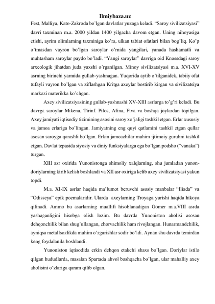 Ilmiybaza.uz 
Fest, Malliya, Kato-Zakroda bo’lgan davlatlar yuzaga keladi. “Saroy sivilizatsiyasi” 
davri taxminan m.a. 2000 yildan 1400 yilgacha davom etgan. Uning nihoyasiga 
etishi, ayrim olimlarning taxminiga ko’ra, ulkan tabiat ofatlari bilan bog’liq. Ko’p 
o’tmasdan vayron bo’lgan saroylar o’rnida yangilari, yanada hashamatli va 
muhtasham saroylar paydo bo’ladi. “Yangi saroylar” davriga oid Knossdagi saroy 
arxeologik jihatdan juda yaxshi o’rganilgan. Minoy sivilizatsiyasi m.a. XVI-XV 
asrning birinchi yarmida gullab-yashnagan. Yuqorida aytib o’tilganidek, tabiiy ofat 
tufayli vayron bo’lgan va ziflashgan Kritga axeylar bostirib kirgan va sivilizatsiya 
markazi materikka ko’chgan. 
 
Axey sivilizatsiyasining gullab-yashnashi XV-XIII asrlarga to’g’ri keladi. Bu 
davrga saroylar Mikena, Tirinf. Pilos, Afina, Fiva va boshqa joylardan topilgan. 
Axey jamiyati iqtisodiy tizimining asosini saroy xo’jaligi tashkil etgan. Erlar xususiy 
va jamoa erlariga bo’lingan. Jamiyatning eng quyi qatlamini tashkil etgan qullar 
asosan saroyga qarashli bo’lgan. Erkin jamoachilar muhim ijtimoiy guruhni tashkil 
etgan. Davlat tepasida siyosiy va diniy funksiyalarga ega bo’lgan podsho (“vanaka”) 
turgan.  
 
XIII asr oxirida Yunonistonga shimoliy xalqlarning, shu jumladan yunon-
doriylarning kirib kelish boshlandi va XII asr oxiriga kelib axey sivilizatsiyasi yakun 
topdi.  
M.a. XI-IX asrlar haqida ma’lumot beruvchi asosiy manbalar “Iliada” va 
“Odisseya” epik poemalaridir. Ularda  axeylarning Troyaga yurishi haqida hikoya 
qilinadi. Ammo bu asarlarning muallifi hisoblanadigan Gomer m.a.VIII asrda 
yashaganligini hisobga olish lozim. Bu davrda Yunoniston aholisi asosan 
dehqonchilik bilan shug’ullangan, chorvachilik ham rivojlangan. Hunarmandchilik, 
ayniqsa metallsozlikda muhim o’zgarishlar sodir bo’ldi. Aynan shu davrda temirdan 
keng foydalanila boshlandi.  
Yunoniston iqtisodida erkin dehqon etakchi shaxs bo’lgan. Doriylar istilo 
qilgan hududlarda, masalan Spartada ahvol boshqacha bo’lgan, ular mahalliy axey 
aholisini o’zlariga qaram qilib olgan. 
