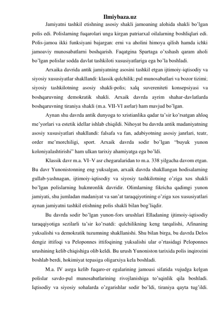 Ilmiybaza.uz 
Jamiyatni tashkil etishning asosiy shakli jamoaning alohida shakli bo’lgan 
polis edi. Polislarning fuqarolari unga kirgan patriarxal oilalarning boshliqlari edi. 
Polis-jamoa ikki funksiyani bajargan: erni va aholini himoya qilish hamda ichki 
jamoaviy munosabatlarni boshqarish. Faqatgina Spartaga o’xshash qaram aholi 
bo’lgan polislar sodda davlat tashkiloti xususiyatlariga ega bo’la boshladi.  
Arxaika davrida antik jamiyatning asosini tashkil etgan ijtimoiy-iqtisodiy va 
siyosiy xususiyatlar shakllandi: klassik qulchilik; pul munosabatlari va bozor tizimi; 
siyosiy tashkilotning asosiy shakli-polis; xalq suvereniteti konsepsiyasi va 
boshqaruvning demokratik shakli. Arxaik davrda ayrim shahar-davlatlarda 
boshqaruvning tiraniya shakli (m.a. VII-VI asrlar) ham mavjud bo’lgan.  
Aynan shu davrda antik dunyoga to xristianlika qadar ta’sir ko’rsatgan ahloq 
me’yorlari va estetik idellar ishlab chiqildi. Nihoyat bu davrda antik madaniyatning 
asosiy xususiyatlari shakllandi: falsafa va fan, adabiyotning asosiy janrlari, teatr, 
order me’morchiligi, sport. Arxaik davrda sodir bo’lgan “buyuk yunon 
koloniyalashtirishi” ham ulkan tarixiy ahamiyatga ega bo’ldi. 
Klassik davr m.a. VI–V asr chegaralaridan to m.a. 338 yilgacha davom etgan. 
Bu davr Yunonistonning eng yuksalgan, arxaik davrda shakllangan hodisalarning 
gullab-yashnagan, ijtimoiy-iqtisodiy va siyosiy tashkilotning o’ziga xos shakli 
bo’lgan polislarning hukmronlik davridir. Olimlarning fikricha qadimgi yunon 
jamiyati, shu jumladan madaniyat va san’at taraqqiyotining o’ziga xos xususiyatlari 
aynan jamiyatni tashkil etishning polis shakli bilan bog’liqdir.  
 
Bu davrda sodir bo’lgan yunon-fors urushlari Elladaning ijtimoiy-iqtisodiy 
taraqqiyotiga sezilarli ta’sir ko’rsatdi: qulchilikning keng tarqalishi, Afinaning 
yuksalishi va demokratik tuzumning shakllanishi. Shu bilan birga, bu davrda Delos 
dengiz ittifoqi va Peloponnes ittifoqining yuksalishi ular o’rtasidagi Peloponnes 
urushining kelib chiqishiga olib keldi. Bu urush Yunoniston tarixida polis inqirozini 
boshlab berdi, hokimiyat tepasiga oligarxiya kela boshladi.  
 
M.a. IV asrga kelib fuqaro-er egalarining jamoasi sifatida vujudga kelgan 
polislar savdo-pul munosabatlarining rivojlanishiga to’sqinlik qila boshladi. 
Iqtisodiy va siyosiy sohalarda o’zgarishlar sodir bo’ldi, tiraniya qayta tug’ildi. 
