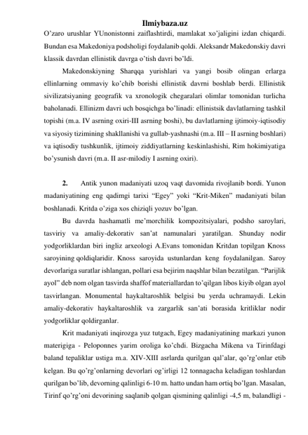 Ilmiybaza.uz 
O’zaro urushlar YUnonistonni zaiflashtirdi, mamlakat xo’jaligini izdan chiqardi. 
Bundan esa Makedoniya podsholigi foydalanib qoldi. Aleksandr Makedonskiy davri 
klassik davrdan ellinistik davrga o’tish davri bo’ldi.  
 
Makedonskiyning Sharqqa yurishlari va yangi bosib olingan erlarga 
ellinlarning ommaviy ko’chib borishi ellinistik davrni boshlab berdi. Ellinistik 
sivilizatsiyaning geografik va xronologik chegaralari olimlar tomonidan turlicha 
baholanadi. Ellinizm davri uch bosqichga bo’linadi: ellinistsik davlatlarning tashkil 
topishi (m.a. IV asrning oxiri-III asrning boshi), bu davlatlarning ijtimoiy-iqtisodiy 
va siyosiy tizimining shakllanishi va gullab-yashnashi (m.a. III – II asrning boshlari) 
va iqtisodiy tushkunlik, ijtimoiy ziddiyatlarning keskinlashishi, Rim hokimiyatiga 
bo’ysunish davri (m.a. II asr-milodiy I asrning oxiri). 
 
 
2.  
Antik yunon madaniyati uzoq vaqt davomida rivojlanib bordi. Yunon 
madaniyatining eng qadimgi tarixi “Egey” yoki “Krit-Miken” madaniyati bilan 
boshlanadi. Kritda o’ziga xos chiziqli yozuv bo’lgan. 
 
 
Bu davrda hashamatli me’morchilik kompozitsiyalari, podsho saroylari, 
tasviriy va amaliy-dekorativ san’at namunalari yaratilgan. Shunday nodir 
yodgorliklardan biri ingliz arxeologi A.Evans tomonidan Kritdan topilgan Knoss 
saroyining qoldiqlaridir.  Knoss saroyida ustunlardan keng foydalanilgan. Saroy 
devorlariga suratlar ishlangan, pollari esa bejirim naqshlar bilan bezatilgan. “Parijlik 
ayol” deb nom olgan tasvirda shaffof materiallardan to’qilgan libos kiyib olgan ayol 
tasvirlangan. Monumental haykaltaroshlik belgisi bu yerda uchramaydi. Lekin 
amaliy-dekorativ haykaltaroshlik va zargarlik san’ati borasida kritliklar nodir 
yodgorliklar qoldirganlar.  
 
Krit madaniyati inqirozga yuz tutgach, Egey madaniyatining markazi yunon 
materigiga - Peloponnes yarim oroliga ko’chdi. Bizgacha Mikena va Tirinfdagi 
baland tepaliklar ustiga m.a. XIV-XIII asrlarda qurilgan qal’alar, qo’rg’onlar etib 
kelgan. Bu qo’rg’onlarning devorlari og’irligi 12 tonnagacha keladigan toshlardan 
qurilgan bo’lib, devorning qalinligi 6-10 m. hatto undan ham ortiq bo’lgan. Masalan, 
Tirinf qo’rg’oni devorining saqlanib qolgan qismining qalinligi -4,5 m, balandligi -
