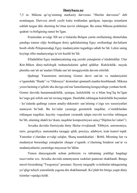 Ilmiybaza.uz 
7,5 m. Mikena qo’rg’onining markaziy darvozasi “Sherlar darvozasi” deb 
nomlangan. Darvoza atrofi yaxlit katta toshlardan qurilgan, tepasiga ustunlarni 
ushlab turgan ikki sherning bo’rtma tasviri ishlangan. Bu ustun Mikena podsholari 
qudrati va birligining ramzi bo’lgan.  
 
Eramizdan avvalgi XII asr o’rtalarida Bolqon yarim orollarining shimolidan 
janubga tomon siljiy boshlagan doriy qabilalarining Egey orollaridagi davlatlarni 
bosib olishi Peloponesdagi Egey madaniyatini tugashiga sabab bo’ldi. Lekin uning 
keyingi ellin madaniyatiga ta’siri kuchli bo’ldi.  
 
Elladaliklar Egey madaniyatining eng yaxshi yutuqlarini o’zlashtirdilar. Ular 
Krit-Miken diniy-mifologik tushunchalarini qabul qildilar. Kulolchilik, mayda 
plastika san’ati an’analari Ellada san’ati taraqqiyotida davom ettirildi.  
  
Qadimgi Yunoniston tarixining Gomer davri san’ati va madaniyatini 
o’rganishda “Iliada” va “Odisseya” dostonlari qimmatli manba hisoblanadi. Mikena 
yozuvlarining o’qilishi shu davrga oid ma’lumotlarning kengayishiga yordam berdi. 
Gomer davrida hunarmandchilik, ayniqsa, kulolchilik va u bilan bog’liq bo’lgan 
ko’zaga gul solish san’ati ravnaq topgan. Dastlabki ishlangan kulolchilik buyumlari 
- ko’zalarda qadimgi yunon amaliy-dekorativ san’atining o’ziga xos xususiyatlari 
namoyon bo’ladi. Bu ko’zalar yuzasiga geometrik naqshlar, o’simliklardan 
ishlangan naqshlar, hayotiy voqealarni sxematik talqin etuvchi tasvirlar ishlangan 
bo’lib, ularning shakli ko’rkam, naqshlar kompozitsiyasi aniq (“Dipilon ko’zalari”).  
 
Arxaika davrida Gretsiyada ilmiy fikrlar rivojlanadi. Tibbiyot, astronomiya, 
tarix, geografiya, matematika taraqqiy qildi, poeziya, adabiyot, teatr kamol topdi. 
Yunonlar o’zlaridan avvalgi xalqlar, Sharq mamlakatlari - Bobil, Misrning fan va 
madaniyat borasidagi yutuqlarini chuqur o’rganib, o’zlarining betakror san’at va 
madaniyatlarini yaratishga muyassar bo’ldilar.  
 
Yunon dunyoqarashi uchun politeizm va tabiatning jonliligi haqidagi 
tasavvurlar xos. Arxaika davrida umumyunon xudolari panteoni shakllandi. Bunga 
misol-Gesiodning “Teogoniya” poemasi. Siyosiy tarqoqlik va kohinlar tabaqasining 
yo’qligi tufayli yunonlarda yagona din shakllanmadi. Ko’plab bir-biriga yaqin diniy 
tizimlar vujudga keldi.  
